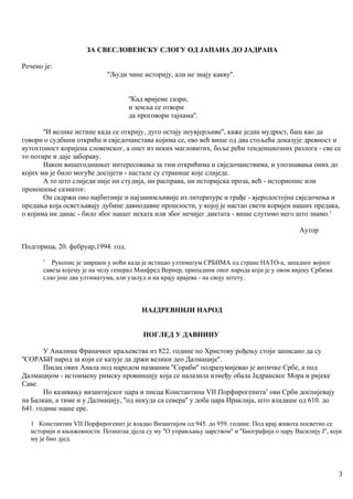 ЗА СВЕСЛОВЕНСКУ СЛОГУ ОД ЈАПАНА ДО ЈАДРАНА
Речено је:
''Људи чине историју, али не знају какву''.
''Кад вријеме сазри,
и земља се отвори
да проговори тајнама''.
''И велике истине када се открију, дуго остају неувјерљиве'', каже једна мудрост, баш као да
говори о судбини открића и свједочанстава којима се, ево већ више од два стољећа доказује древност и
аутохтоност коријена словенског, а опет из неких магловитих, боље рећи тенденциозних разлога - све се
то потире и даје забораву.
Након вишегодишњег интересовања за тим открићима и свједочанствима, и упознавања оних до
којих ми је било могуће доспјети - настале су странице које слиједе.
А то што слиједи није ни студија, ни расправа, ни историјска проза, већ - историопис или
преношење сазнатог.
Он садржи оно најбитније и најзанимљивије из литературе и грађе - вјеродостојна свједочења и
предања која осветљавају дубине давнодавне прошлости, у којој је настао свети коријен наших предака,
о којима ни данас - било због нашег нехата или због нечијег диктата - више слутимо него што знамо.1
Аутор
Подгорица, 20. фебруар,1994. год.
1
Рукопис је завршен у ноћи када је истицао ултиматум СРБИМА од стране НАТО-а, западног војног
савеза којему је на челу генерал Манфред Вернер, припадиик оног народа који је у овом вијеку Србима
слао још два ултиматума, али узалуд и на крају крајева - на своју штету.
НАЈДРЕВНИЈИ НАРОД
ПОГЛЕД У ДАВНИНУ
У Аналима Франачког краљевства из 822. године по Христову рођењу стоји записано да су
''СОРАБИ народ за који се казује да држи велики део Далмације''.
Писац ових Анала под народом названим ''Сораби'' подразумијевао је античке Србе, а под
Далмацијом - истоимену римску провинцију која се налазила између обала Јадранског Мора и ријеке
Саве.
По казивању византијског цара и писца Константина VII Порфирогенита1
ови Срби доспијевају
на Балкан, а тиме и у Далмацију, ''од некуда са севера'' у доба цара Ираклија, што владаше од 610. до
641. године наше ере.
1 Константин VII Порфирогенит је владао Византијом од 945. до 959. године. Под крај живота посветио се
историји и књнжевности. Познатаа дјела су му ''О управљању царством'' и ''Биографија о цару Василију I'', који
му је био дјед.
3
 