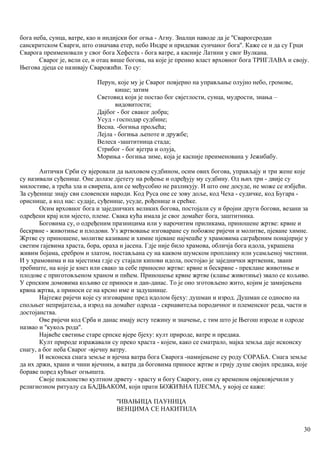 бога неба, сунца, ватре, као и индијски бог огња - Агну. Зналци наводе да је ''Сварогсродан
санскритском Сварги, што означава етер, небо Индре и придевак сунчаног бога''. Каже се и да су Грци
Сварога преименовалн у свог бога Хефеста - бога ватре, а касније Латини у свог Вулкана.
Сварог је, вели се, и отац више богова, на које је пренио власт врховног бога ТРИГЛАВА и своју.
Његова дјеца се називају Сварожићи. То су:
Перун, које му је Сварог повјерио на управљање олујно небо, громове,
кише; затим
Световид који је постао бог свјетлости, сунца, мудрости, знања –
видовитости;
Дајбог - бог сваког добра;
Усуд - господар судбине;
Весна. -богиња прољећа;
Лејла - богиња љепоте и дружбе;
Велеса -заштитница стада;
Стрибог - бог вјетра и олуја,
Мориња - богиња зиме, која је касније преименована у Јежибабу.
Антички Срби су вјеровали да њиховом судбином, осим ових богова, управљају и три жене које
су називали суђенице. Оне долазе дјетету на рођење и одређују му судбину. Од њих три - двије су
милостиве, а трећа зла и свирепа, али се међусобно не разликују. И што оне досуде, не може се избјећи.
За суђеннце знају сви словенски народи. Код Руса оне се зову доље, код Чеха - судичке, код Бугара -
ориснице, а код нас: судаје, суђенице, усуде, рођенице и срећке.
Осим врховног бога и заједничких великих богова, постојали су и бројни други богови, везани за
одређени крај или мјесто, племе. Свака кућа имала је свог домаћег бога, заштитника.
Боговима су, о одређеним празницима или у нарочитим приликама, приношене жртве: крвне и
бескрвне - животиње и плодови. Уз жртвовање изговаране су побожне ријечи и молитве, пјеване химне.
Жртве су приношене, молитве казиване и химне пјеване најчешће у храмовима саграђеним понајприје у
светим гајевима храста, бора, ораха и јасена. Гдје није било храмова, обличја бога идола, украшена
живим бојама, сребром и златом, постављана су на каквом шумском пропланку или усамљеној чистини.
И у храмовима и на мјестима гдје су стајали кипови идола, постојао је заједнички жртвеник, звани
требиште, на које је кнез или свако за себе прнносио жртве: крвне и бескрвне - преклане животиње и
плодове с приготовљеном храном и пићем. Приношење крвне жртве (клање животиње) звало се кољиво.
У српским домовима кољиво се приноси и дан-данас. То је оно зготовљено жито, којим је замијењена
крвна жртва, а приноси се на крсно име и задушнице.
Најтеже ријечи које су изговаране пред идолом бјеху: душман и изрод. Душман се односио на
спољњег непријатеља, а изрод на домаћег одрода - скрнавитеља породичног и племенског реда, части и
достојанства.
Ове ријечи код Срба и данас имају исту тежину и значење, с тим што је Његош изроде и одроде
назвао и ''кукољ рода''.
Највеће светиње старе српске вјере бјеху: култ природе, ватре и предака.
Култ природе изражавали су преко храста - којем, како се сматрало, мајка земља даје исконску
снагу, а бог неба Сварог -вјечну ватру.
И исконска снага земље и вјечна ватра бога Сварога -намијењене су роду СОРАБА. Снага земље
да их држи, храни и чини вјечним, а ватра да боговима приносе жртве и грију душе својих предака, које
бораве поред кућњег огњишта.
Своје поклонство култном дрвету - храсту и богу Сварогу, они су временом овјековјечили у
религиозном ритуалу са БАДЊАКОМ, који прати БОЖИЋНА ПЈЕСМА, у којој се каже:
''ИВАЊИЦА ПАУНИЦА
ВЕНЦИМА СЕ НАКИТИЛА
30
 
