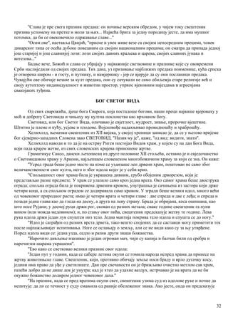 ''Слава је пре свега празник предака: он почиње верским обредом, у чијем току свештеник
призива успомену на претке и моли за њих... Највећа брига за једну породицу јесте, да има мушког
потомка, да би се овековечило одржавање славе...''
''Осим ове'', наставља Цвијић, ''присне и увек живе везе са својим непосредним прецима, човек
динарског типа се осећа дубоко повезаним са својим националиим прецима; он сматра да припада једној
још старијој и још славнијој лози: лози својих давних краљева и царева, својих славних јунака и
витезова...''
Бадње вече, Божић и слава се убрајају у најважније светковине и празнике које су ововремени
Срби наслиједили од својих предака. Тих дана, уз призивање најближнх предака поименице, кућа српска
је отворена широм - и госту, и путнику, и намјернику - јер се вјерује да су они посланици предака.
Чувајући ове обичаје везане за култ предака, они су сачували не само обиљежја старе религије већ и
своју аутохтону индивидуалност и животни простор, упркос вјековним најездама и агресијама
свакојаких туђина.
БОГ СВЕТОГ ВИДА
Од свих сварожића, дјеце бога Сварога, која постадоше богови, наши преци највише вјероваху у
моћ и доброту Световида и чињаху му култна поклонства као врховном богу.
Световид, или бог Светог Вида, оличавао је свјетлост, мудрост, знање, пророчке вјештине.
Штитио је племе и кућу, усјеве и плодове. Војсковође надахњивао провидношћу и храброшћу.
Хелмхолд, њемачки свештеник из XII вијека, у својој хроници записао је, да се у његово вријеме
бог сјеверно-западннх Словена звао СВЕТОВИД. ''Назив му је'', каже, ''од вид: видити, знати''.
Хелмхолд наводи и то да је на острву Риген постојао Видов храм, у којем су на дан Бога Вида,
који пада крајем жетве, из свих словенских крајева приношене жртве.
Граматикус Саксо, дански љетописац из друге половине XII стољећа, оставио је и свједочанство
о Световидовом храму у Аркони, најљепшем словенском многобожачком храму за који се зна. Он каже:
''Усред града беше једно место па коме се уздизаше леп дрвени храм, поштован не само због
величанствености свог култа, него и због идола којег је у себи крио.
''Спољашност овог храма била је украшена дивним, грубо обојеним дрворезом, који је
представљао разне предмете. У храм се улазило само кроз једна врата. Око самог храма беше двострука
ограда; спољна ограда била је покривена дрвеним кровом, унутрашња је сачињена из застора који држе
четири коца, а са спољном оградом се додиривала само кровом. У згради беше велики идол, много већи
од човековог природног раста; имао је четири врата и четири главе : две спреда и две с леђа; и спреда и
позади једна глава као да гледа на десну, а друга на леву страну. Брада је обријана, коса ошишана, као
што носе Рујани; у десној руци држи рог, скован од разних метала; сваке године свештеник га пуни
вином (или можда медовином); и, по стању овог пића, свештеник предсказује жетву те године. Лева
рука идола држи један лук спуштен низ тело. Једна мантија покрива тело идола и спушта се до ногу.''
''Идол је саграђен од разних врста дрвета, тако вешто спојених да се саставци могу приметити тек
после најпажљивијег испитивања. Ноге се ослањају о земљу, али се не види како су за њу утврђене.
Поред идола види се: једна узда, седло и разни други знаци божанства.
''Нарочито дивљење изазивао је један огроман мач, чији су капија и балчак били од сребра и
нарочитим шарама украшени''.
''Ево како се светковао велики празник овог идола:
''Један пут у години, када се сабере летина окупи се гомила народа испред храма да принесе на
жртву животињске главе. Свештеник, који, противно обичају земље носи браду и врло дугачку косу,
једини има право да уђе у светилиште. Дан пре свечаности он је брижљиво очистио метлом сав храм,
пазећи добро да не дише док је унутра; кад је хтео да удахне ваздух, истрчавао је на врата да не би
окужио божанство додиром једног човековог даха.''
''На празник, када се пред вратима окупи свет, свештеник узима суд из идолове руке и почне да
испитује: да ли се течност у суду смањила од раније обележеног знака. Ако јесте, онда он предсказује
32
 