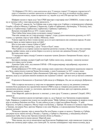 2
П.Ј.Шафарик (1795-1861) у свом капиталном дјелу ''Словенске старине'' (''Славјанске старожитности'')
пише о Словенима од њиховог прапочетка до покрштавања.У том дјелу он посвећује посебну пажњу
Србима,њиховом имену, појави на европском тлу, тврдећи да је име СРБ прастаро име СЛОВЕНА.
Шафарик налази и тврди да је ''име СРБИ прастаро и најстарије име СЛОВЕНА, толико старо да
му се значење губи у тами најудаљеније прошлости...''
''У Русији се'', наводи он, ''по Србима зову и нека стара села: Сербино у петровградској губернији,
Сиерби у области Минска, Сербовки у Чернигову, Серби и Сербиновка у Волинијану. У Пољској, опет,
налазе се: Сербентиније, Сербентини, Сербентики, Сербинов, Сербовица...''
Њемачки етнограф Кохл је 1872. године записао:
''Име Србин беше некад једно од великих ознака Словена!..."
''Ово име допире све до у најудаљенију старину'', стоји у једном минхенском рукопису из 1837.
године, а у хроници, која се чува такође у Минхену, пише:
''Српско царство је било толико велико да су из њега произашли сви словенски народи. И сами
Словени тврде да своје порекло воде од Срба''.
Шта се још каже о имену Србин и Срби?
Велтман, руски историчар, у дјелу ''Атила и Руси'', пише:
''Име Србин се од старине односи на војничке ратничке сталеже у Русији, те тако име означава
војника, храбра човека, који се вечно борио и од кога су постали сви данашњи Козаци у Русији''.
Велтман пише и ово:
''У малоруски народ спадају Словени и надалеко чувени Донски и Запорошки Козаци, који су
постали од Срба''.
Бјелоруси сматрају да ријеч Сјарб или Сарб- Србин значи силу, множину - мноштво великог
народа исте крви и истог језика.
Лужички Срби, опет, под именом СОРАБ - СРБ подразумијевају најодабраније, најљепше и
најразборитије у роду свом.
Јосиф Добровски (1753-1829), којег називају оцем славистике и будилником националне свијести
код Чеха, иначе језуита и ректор Чешке богословије, у свом Годишњаку за 1827. годину пише:
''Истовјетност Лужичких Срба и Балканских Срба није случајна. Она потиче из прастарих
времена, када су се српским именом називали сви тадашњи Словени - пре него што је настало словенско
име''.
О сродности Балканских и Лужичких Срба писао је и Шафарик. Он, као да допуњује Добровског,
каже:
''Оба та народа наследила су своје име из прадавних времена, када су сва данашња словенска
племена била уједињена под заједничким именом СРБИ и када су говорила још једним општим,
заједничким језиком, из којег се, постепено, приликом многих кретања, кроз дуга времена, развило
дванаест различитих говора...''
Томо Маретић, хрватски филолог и лингвист, у свом дјелу ''Словени у давнини'' (3агреб, 1894.)
записао је:
''Многи њемачки и руски историчари слажу се, да је Херодот под Трачанима подразумијевао
Србе. Поријекло те ријечи они тумаче на сљедећи начин: 'Међу Србима од памтивијека је живјело племе
које се називало Рашчани или Раси. То име добило је још у старој постојбини Индији... У доба
Херодота, ти Срби су живјели у Малој Азији и на Балкану, у Тракији. По њима се и назвала стара Рашка
у Тракији, око ријеке Расе, притоке Марице и око саме Марице, а и средњовјековна Рашка великих
српских жупана.''
''Развалине градова, чија су имена била Рас или Рашка, и данас се налазе у Тракији и у Србији,
док ријеке истог имена постоје у Индији, у Турској, у Србији и у Њемачкој, у некадашњој области
давнашњих Срба. Тако је име Трачана погрчени облик од Рашана...''
О оригиналности имена српског Маретић каже:
''Има писаца, као што је византијски цар Константин Порфирогенит, који самовољно тумаче име
Србин као латинску ријеч сервус, што значи роб. Та. његова злонамјерност није имала ослонца, јер је
35
 