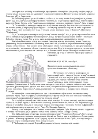 Они Срби што осташе у Месопотамији, проборавише тамо вјекове у подизању градова, обради
плодне земље, чувању стада, а и у ратовању са сусједним народима. Приписује им се и учешће у градњи
Вавилона и Куле Вавилонске.
По библијској причи, градња је та била у доба када ''на целој земљи беше један језик и једнаке
речи'', када су људи ''у плодном крају пливали у изобиљу, па се узгордише и решише да подигну град и
кулу којој ће врх бити до неба. Уместо каменом зидали су опекама и спајали их глином''. Даље се каже:
''А Господ сиђе да види град и кулу што зидају синови човечији. Разгневи га гордост њихова, па
им помеша језике да не разумеју један другога. Тако их расу оданде по свој земљи, па не саградише
града. А град у ком су зидали кулу и где су људски језици измешани назва се Вавилон". Што значи:
''Божја врата''.
Да је Господа разгњевила кула што је зидаху ''синови човечји'', и да је градњу куле омео баш тако
што је народима који је грађаху ''помешао језике'', а онда их ''расуо оданде по свој земљи'' - нико осим
библијске приче не тврди. Али је посве јасно да ова легенда садржи неке историјске истине:
Постојање Вавилонске куле у некадашњем Вавилону, красној метрополи у земљи Сенарској,
утврдили су поуздано археолози. Открили су њене темеље и установили да је зидана опеком, која је
спајана управо глином - баш као што стоји у библијској причи. Њено постојање и њен архитектонски
изглед потврђују и откривене таблице са клинастим писмом. Кула је на њима и описана и уцртана, те се
тако сазнало да је она имала седам спратова и да је била висока 90 метара. Имала је изглед степенасте
пирамиде, јер су јој се спратови према врху уздизали
степенасто.
ВАВИЛОНСКА КУЛА слика бр.б
Вавилонска кула - реконструкција на основу
археолошких ископина у Вавилону.
Историчари, опет, тумаче да се народи из
Месопотамије нијесу разишли ''по свој земљи'' по казни
Господа, већ зато што им је та ''рајска земља'' отешњала
и у једно доба постала ''немирни котао мноштва
народа'', који су се на тај простор са свих страна
сливали и брзо множили. У борби за опстанак, ти народи су се међусе гложили, стварали своје мале
државице, ратовали једно с другим, па и разилазили у потрази за новим пребивалиштима и стаништима.
Велико напуштање ''рајске земље'', кажу, настаде кад у њу провалише са сјевера азијска племена
Хуријати.
По најновијим сазнањима археолога, који су испитивали слојеве земље на локалитетима у
долинама ријеке Тигра и Еуфрата, великом напуштању ''рајске земље'' или како они кажу ''колијевке
цивилизације'', допринијела је и ''драматична промјена климе''.
До те промјене дошло је око 2000. године прије нове ере. Из године у годину заредом, падавине
су бивале све рјеђе и рјеђе, а доток воде са планина у долине све мањи и мањи. Суша и пјешчане олује
трајале су стољеће и више, те су напуштени не само многи простори у долинама Тигра и Еуфрата већ и
најстарији градови на земљи, као што су Акад, Ур, Нинива и Вавилон.
Тада су се из ''немирног котла народа'' покренули и сарбарски Срби. Највећи дио њих - оружника
и номада, упутио се на југ, к Црвеном мору и новој обећаној земљи Мисиру- Египту.
Ови Срби, које неки историчари и писци хроника називају ''тајанствени Хиксоси'', бјеху, казује
се, веома покретљиви, жилави и вични ратници. Оружје им бјеше и чврсто и убојито - од бронзе ливано
и грађено... Имали су и усавршен лук и стријелу, дуг мач и плочасти оклоп, а уз то, што други нијесу,
послушне и брзе коње упрегнуте у бојна кола с посадом.
У ''Библијским легендама'' Зенона Косидовског, у једном од коментара, читамо:
39
 