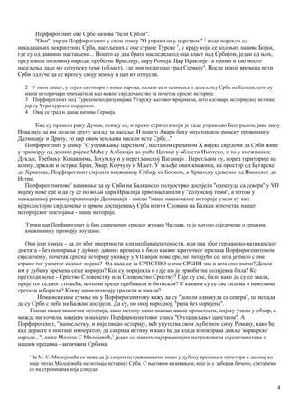Порфирогенит ове Србе назива ''бели Србли''.
''Они'', тврди Порфирогенит у свом спису ''О управљању царством'' 2
воде порекло од
некадашњих некрштених Срба, насељених с оне стране Турске 3
, у крају који се код њих назива Бојки,
где су од давнина настањени... Пошто су два брата наследила од оца власт над Србијом, један од њих,
преузевши половину народа, пребегне Ираклију, цару Ромеја. Цар Ираклије га прими и као место
насељења даде му солунску тему (област), где они подигоше град Сервију4
. После неког времена исти
Срби одлуче да се врате у своју земљу и цар их отпусти.
2 У овом спису, у којем се говори о више народа, налази се и казивање о досељењу Срба на Балкан, што су
наши историчари прихватили као важно свједочанство за почетак српске историје.
3 Порфирогенит под Турском подразумијева Угарску његовог вријемена, што одговара историјској истини,
јер су Угри турског поријекла.
4 Овај се град и данас назива Сервија.
Кад су прешли реку Дунав, покају се, и преко стратега који је тада управљао Београдом, јаве цару
Ираклију да им додели другу земљу за насеље. И пошто Авари беху опустошили римску провинцију
Далмацију и Драчу, то цар овим земљама насели исте Србе...''
Порфирогенит у спису ''О управљању царством'', насталом средином Х вијека свједочи да Срби живе
у приморју од долине ријеке Маће у Албанији до ушћа Цетине у области Имотско, и то у кнежинама:
Дукљи, Требињу, Конавлима, Захумљу и у неретљанској Паганији . Неретљанн су, поред територије на
копну, држали и острва: Брач, Хвар, Корчулу и Мљет. У заљеђе ових кнежина, на простор од Бугарске
до Хрватске, Порфирогенит смјешта кнежевину Србију са Босном, а Хрватску сјеверно од Имотског до
Истре.
Порфирогенитово1
казивање да су Срби на Балканско полуострво доспјели ''одпекуда са севера'' у VII
вијеку нове ере и да су се по вољи цара Ираклија прво настанили у ''солунској теми'', а потом у
некадашњој римској провинцији Далмацији - писци ''наше националне историје узели су као
вјеродостојно свједочење о првом доспијевању Срба илити Словена на Балкан и почетак нашег
историјског постојања - наше историје.
1
Грчки цар Порфирогенит је био савременик српског жупана Часлава, те је његово свједочење о српским
кнежинама у приморју поуздано.
Они још увијек - да ли због инертности или необавијештености, или пак због германско-ватиканског
диктата - без понирања у дубину давних времена и било каквог критичког прилаза Порфирогенитовом
свједочењу, почетак српске историје укивају у VII вијек нове ере, не питајући се: шта је било с оне
стране тог уклетог седмог вијека? Од када се за СРПСТВО и име СРБИН зна и шта оно значи? Докле
им у дубину времена сеже коријен? Ког су поријекла и гдје им је првобитна колијевка била? Ко
претходи коме - Српство Словенству или Словенство Српству? Гдје су све, било како да су се звали,
прије тог седмог стољећа, њихови преци пребивали и битисали? С каквим су се све силама и невољама
сретали и борили? Какву цивилизацију градили и имали?
Нема исказане сумње ни у Порфирогенитову кажу да су ''дошли однекуда са севера'', па испада
да су Срби с неба на Балкан доспјели. Да су, по оној народној, ''репа без коријена''.
Писци наше званичне историје, како истичу неки зналци давне прошлости, нијесу узели у обзир, а
можда ни уочили, намјеру и намјену Порфирогенитовог списа ''О управљању царством''. А
Порфирогенит, ''напосљетку, и није писао историју, већ упутства свом љубезном сину Роману, како ће,
кад дорасте и постане император, да сакрива истину и како ће да влада и покорава дивље 'варварске'
народе...", каже Милош С Милојевић,1
један од наших најпреданијих истраживача свједочанстава о
нашим прецима - античким Србима.
1
За М. С. Милојевића се каже да је својим истраживањима ишао у дубину времена и простора и да онај ко
није читао Милојевића не познаје историју Срба. С његовим казивањем, које је у заборав бачено, сретаћемо
се на страницама које слиједе.
4
 