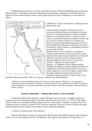 ''Инвазија Хиксоса била је, по свему, последица великих етничких преображаја које је доживела
Месопотамија... Заштићени оклопима, наоружани дугим мачевима, освајачи су муњевитом брзином
јурили на оклопљеним бојним колима у која су били упрегнути коњи. Египћани су се тада први пут
срели с
СЛИКА БР. 7 Египат за Рамзеса II - репродукција из
Шпанутовог дела
новим начином ратовања; запенушанн коњи и
копљима начичкана бојна кола створили су велику
пометњу у њиховим редовима. Египатски војници
борили су се пешачки и били су готово наги; док
стигну да употребе своја копља, праћке и стреле, већ
су их газила копита и гњечили их точкови кола.
Просто су испали беспомоћни према наметнутој им
ратничкој брзини. Вековима непобедива, египатска
сила била је у прах сатрвена, а сјај фараона угасио се
на скоро два столећа''.
Претпоставља се, да су Хиксоси, у тој најезди,
чинили предводнички и горњи слој ратника, док је
војничку масу представљала мјешавина пустињских
и брдских племена, која им се прикључивала.
Њихово освајање Египта памти се и пише под
називом : ''Провала пастира у Египат''.
Хиксосе , тј. Сарбарске Србе из Месопотамије,
Египћани су приказали хијероглифским записима на
пирамидама и споменицима као народ ''беле расе, с
лицима зараслим у дугу косу и браду, плавих очију''.
На хијероглифским записима приказано је и
неколико ликова владара тога народа, које су они
називали ''краљеви пастира''. Они су се, каже се, понашали као прави фараони...
1
Јеврејски историчар Јосиф Флавије сматра Хиксосе својим прецима. Међутим, то се мишљење не
поклапа с научним чињеницама. Научници чак претпостављају да су народи Палестине били потчињени
освајачима Египта, те да је један дио Израиљаца, међу којима и Јаковљева породица, с најездом Хиксоса
доспио у Египат.
ЈЕЗЕРО СОРБОНИС2
– ПРОВАЛИЈА ШТО У ТАРТАР ВОДИ
Стојан Бошковић, наш историчар, у својој ''Историји света'', осим што потврђује претходно
казивање, каже да је владавина Срба над Египтом трајала пуних 150 година - од 1730. до 1580. прије
Христа. Пише он и о бунама Египћана у Доњем Египту. Тешке борбе са Србима, на ријеци Нилу и на
каналима, водио је Амозис I, оснивач XVIII египатске династије. Када му је пошло за руком да освоји
српски пријестони град Аварис, успоставио је и власт египатских фараона.
2
Сорбонис је каснијс назван: Језеро Бардавил.
Диодор Сицилијски1
налази да је након ових збивања мањи дио Срба и даље наставио да живи у
Египту, али се током времена стопио с Египћанима, док је други, већи, прешао на Синај. Они су се
40
 