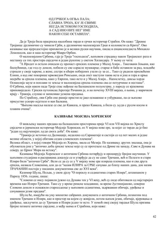 ОД ГРЧКОГА ОГЊА ПАЛА;
СЛАВНА ТРОЈА, КА' ЈЕ СВИМЕ
НЕГДА ИСТОКОМ ГОСПОДИЛА,
А САД ИНО НИ'Е НЕГ' ИМЕ
НАКОН СЕБЕ ОСТАВИЛА''.
Да је Троја била прасрпска насеобина тврди и грчки историчар Страбон. Он каже: ''Древне
Тројанце дјелимично су чинили Срби, а дјелимично малоазијски Грци и колонисти са Крита''. Ово
казивање као вјеродостојно прихватио је и велики руски научник, писац и енциклопедиста Михаило
Ломоносов, као и наш историчар Мавро Орбин.
О малоазијским Србима, гдје је Троја ''господила'', њиховом страдању након Тројанског рата и
нестанку са тих простора свједочи и један рукопис у светом Хиландару. У њему се чита:
''А Иродот и остали описали су пропаст српских племена у Малој Азији... Такозвани Јоњани, као
бескућници, где год су дошли, побили су све одрасле мушкарце; старце и бабе оставили за рад, младиће
стрпали у своје хареме, а жене, сестре и кћери побијених узели су за се... Тако су радили просвећени
Елини, а кад ове покорише крвожедни Римљанн, онда опет наступи таква иста и још и гора и црња
несрећа за српска племена, како у Европи, тако исто и у Малој Азији... Напослетку, дивља хорда
Османлија заузе и поплави те земље и малоазијска српска племена сва се потурчише и несташе''.
О Србима, који након пада Троје спас нађоше на Балканском полуострву, у народу се вјековима
приповиједало. Српски путописац Јеротије Рачанин је, и на почетку XVIII вијека, о њима, у маричком
крају - Тракија, слушао и записивао усмена предања.
По Страбону, ови Срби оне раније пристигле јако оснажише и узбуркаше, па се њихово
присуство ускоро осјетило н ван Балкана.
''Њихова насеља налазе се све до Кавказа, и преко Кавказа, а бнли су људи с русом косом и
плавим очима''.
КАЗИВАЊЕ МОЈСИЈА ХОРЕНСКОГ
О живљењу наших предака на балканским просторима прије VI или VII вијека по Христу
свједочи и јерменски историчар Мојсије Хоренски, из V вијека нове ере, за којег се тврди да је био
''један од најученијих људи свога доба''. Он каже:
''Тракија је источно од Далмације, недалеко од Сараматије и састоји се од пет малих и једне
велике области, у којој обитава седам словенских племена''.
Велика област, о којој говори Мојсија из Хорена, звала се Мезија. По казивању других зналаца, она је
обухватала још у ''античко доба српске земље које су се протезале од Дрине па западу, Саве и Дунава на
северу до Црног Мора на истоку''.
Казивање Мојсија Хоренског о античким Србима потврђују и проширују бројни иаучници. У
њиховим студијама и расправама доказује се и утврђује да су не само Трачани, већ и Пелазги и стари
Илири били ''антички Срби''. Вели се да су се у V вијеку нове ере илирска племена, као и сва друга
српска, назвала Словенима, али да се ''назив ИЛИРА за СРБЕ сачувао до близу наших дана, док назив
ТРАЧАНИН постоји у писаним документима све до XVI века''.
Казимир Шулц, Пољак, у свом дјелу ''О пореклу и седиштима старих Илира'', штампаном у
Паризу 1856. године, пише:
''Словени се нису појавили јужно од Дунава тек у VI веку, већ су онде обитовали од најстаријих
времена као Илиро-Трачани. Тако су у време римске владавине, за време Јустинијаново, северни
Словени дошли и оснажили староседеоце у њиховим седиштима, задржавши обичаје, уређење и
сачувавши језик предака''.
Шулц ће, имајући на уму мноштво сабраних докумената о античким Србима, познатим под
именом Трачани и Илири, као и простор на којем су живјели, потом њихов језик, обичаје, вјеровања и
уређење, закључити да су Трачани и Илири једно те исто. У помоћ овој својој тврдњи Шулц призива
бројне познате античке свједоке, а међу њима и Страбона, који каже:
42
 