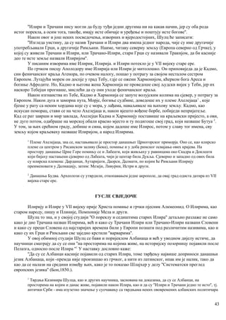 ''Илири и Трачани нису могли да буду туђи једни другима ни на какав начин, јер су оба рода
истог порекла, а осим тога, такође, имају исте обичаје и уређење и поштују исте богове''.
Након овог и још неких посведочења, изворних и вјеродостојних, Шулц ће записати:
''Изгледа уистину, да су назив Трачани и Илири два имена једног народа, чије су име другачије
употребљавали Грци, а другачије Римљани. Наиме, читаву северну земљу (Европа северно од Грчке), у
којој су живели Трачани и Илири, или Трачано-Илири, стари Грци су називали Тракијом, да би касније
део те исте земље назвали Илиријом''.
У писаним изворима име Илирик, Илирија. и Илири потекло је у VII вијеку старе ере.
По грчком писцу Аполодору име Илирија или Илири је митолошко. Он приповиједа да је Кадмо,
син феничанског краља Агенора, по очевом налогу, пошао у потрагу за својом несталом сестром
Европом. Лутајући морем он доспје у град Тебу, гдје се ожени Хармонијом, кћерком бога Ареса и
богиње Афродите. Но, Кадмо и његова жена Хармонија не проведоше свој људски вијек у Теби, јер их
наскоро Тебејци прогнаше, мислећи да су они уходе феничанског краља.
Након нзгнанства из Тебе, Кадмо и Хармонија се запуте волујским колима на сјевер, у потрагу за
Европом. Након дуга и заморна пута, Морје, богиње судбине, доведоше их у племе Ахелејаца1
, које
бјеше у рату са неким хордама које су с мора, у лађама, наваљивале на њихову земљу. Кадмо, као
искусан поморац, стави се на чело Ахелејаца и, након вјешто вођене борбе, побиједи непријатеље.
Кад се рат заврши и мир завлада, Ахелејци Кадма и Хармонију поставише на краљевски пријесто, а ови,
не дуго потом, одабраше на морској обали красно мјесто и ту подигоше свој град, који назваше Бутуа 2
.
У том, за њих срећном граду, добише и сина, којем дадоше име Илирос, потом у славу тог имена, сву
земљу којом краљеваху назваше Илиријом, а народ Илирима.
1
Племе Ахелејаца, зна се, настањивало је простор данашњег Црногорског приморја. Оно се, као илирско
племе са центром у Рисанском заливу (Бока), помиње и у доба римског освајања ових крајева. На
простору данашње Црне Горе помињу се и Лабеати, који живљаху у равницама око Скадра и Доклеати
који бијаху настањени сјеверно од Лабеата, чији је центар била Дукља. Сјеверно и западно од ових била
су илирска племена: Дарданци, Аутаријати, Даорси, Далмати, по којим ће Римљани Илирију
преименовати у Далмацију, затим: Мезеји, Ливурни, Истри и други.
2
Данашња Будва. Археолози су утврдили, откопавањем једне акрополе, да овај град одиста датира из VII
вијека старе ере.
ГУСЛЕ СВЈЕДОЧЕ
Илирију и Илире у VII вијеку прије Христа помиње и грчки пјесник Алкмеонид. О Илирима, као
старом народу, пишу и Плиније, Помпоније Мела и други.
Шулц то зна, и у својој студији ''О пореклу и седиштима старих Илира'' детаљно разлаже не само
како је дио Трачана назван Илирима, већ и како су Трачани Илири или Трачано-Илири названи Словени
и како су преци Словена од најстаријих времена били у Европи познати под различитим називима, као и
како су их Грци и Римљани све заједно крстили ''варварима''.
У овој обимној студији Шулц се бави и поријеклом Албанаца и већ у уводном дијелу истиче, да
научници сматрају да су се они ''на просторима на којима живе, на историјску позорницу појавили после
Пелазга, односно после Илира ''1
У наставку дословно каже:
''Да су се Албанци касније појавили од старих Илира, томе тврђењу највише доприноси данашњи
језик Албанаца, који -премда није произишао из грчког, а нити из латинског, ипак им је налик, тако да
као да се налази на средини између њих, како је то показао Шлајхер у делу ''Систематски преглед
европских језика'' (Бон,1850.).
1
Тврдња Казимира Шулца, као и других научника, заснована на доказима, да су се Албанци, на
просторима на којим и данас живе, појавили након Илира, као и да су ''Илири и Трачани једно те исто'', тј.
антички Срби - има изузетио значење у суочавању са тврдњама неких ововремених албанских политичара
43
 