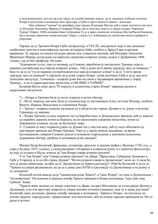 и псеудонаучника, што на сав глас тврде, не нудећи никакве доказе, да су данашњи Албанци потомци
Илира и аутохтони становници ових простора, а Срби и други Јужни Словени - дошљаци.
Ови албански ''зналци'' не превиђају само тврдње Казимира Шулца, већ и такве лингвисте као што
су Италијан Апендини, Француз Сипријан Робер, као и Ами Буе, који се у својој студији ''Европска
Турска'' (Париз, 1840) опширно бави Албанцима.Ту је и први словенски летописац НесторЧасни Кијевски,
као и велика савремена енциклопедија ''Ларус, у којој с'е о Албанцима не саопштава ништа одређено и
уверљиво.
Тврдње да су Трачано-Илири Срби посвједочују и ГУСЛЕ, инструмент који и дан данашњи
симболише српство и идентификује његово историјско биће, особито у Црној Гори и српским
крајинама. Ту тврдњу не износи ни један српски или словенски научник, већ Италијан Апендини
Франческо Марија, аутор једне од најбољих граматика илирског језика, издате у Дубровнику 1808.
године, гдје је био професор. Он каже:
''Једножичне гусле; тако се називају од Словена, првобитни је инструмент Трачана, који се
највише употребљава код народа илирског језика... Оне у једно исто време здружују звук са певањем...''
Баш то да су се ''гусле највише употребљавале код народа илирског језика'' и да се ''у исто време
здружује звук са певањем'' и свједочи да је језик старих Илира - језик античких Срба и да је, као што
Апендини закључује, ''словенско - илирски језик био на снази у најдавнијим временима у старој
Тракији... и да те карактеристике проистичу из ВЕЛИКЕ СТАРИНЕ''.
Казимир Шулц своје дјело ''О пореклу и седиштима старих Илира'' завршава јасним и
увјерљивим закључком:
''1. - Илири и Трачани били су истог порекла и истих обичаја.
2. - Истог порекла, као они, била су племена која су настањивала Алпе, источну Италију, особито
Венети, Норици, Винделици и становници Реције.
3. - Трачко - илирска племена заузимала су и области око горњег Дунава и то: јужну и источну
Германију од давнине.
4. - Илиро-Трачани се нису појавили тек од Биребистовог и Докеоваловог времена, већ су живели
од највећих давнина почев од Карпата, па по васколиким северним областима, почев од
Херцинских планина, па све до Балтичког мора.
5.- Словени се нису појавили јужно од Дунава тек у шестом веку, већ су онде обитовали од
најстаријих времена као Илиро-Трачани. Тако су у време римске владавине, за време
Јустинијаново, северни Словени дошли и оснажили староседеоце у њиховим седиштима,
задржавши обичаје, уређење и сачувавши језик предака''.
Матији Петар Катанчић, фрањевац, историчар, археолог и пјесннк (рођен у Валпову 1750. год., а
умро у Будиму 1825. године), у својој расправи о Илирима и илирском језику и о хрватско филологијн,
на коју се ослања и Шулц, износи да ''сви Илири говоре језиком српским''.
У те ''све Илире'' који ''говоре језиком српским'' он убраја: ''Црногорце, Србијанце, Бошњаке и
Србе у Угарској, и то са обе стране Дунава''. ''Истим језиком говоре и Далматинци'', вели он. А онда ће,
што је веома занимљиво, истаћи да се ''Далматинци од Хрвата разликују''. Рећи ће Катанчић и да су се
''Хрвати од увијек разликовали, па да се и данас још (XVIII в.) разликују од Далматинаца и по језику и
по домовини''.
Катанчић потом наводи да је ''чакавштина језик Хрвата'', а ''свих Илира'', па тиме и Далматинаца -
''штокавштина''. Он повлачи и граннцу између Хрвата чакаваца и Илира штокаваца, ''који себе зову
Србима''. Каже:
''Хрвати живе западно од линије повучене од Драве, па кроз Мославину до утока ријеке Цетине у
Далмацији; а на том простору живјели су увијек њихови потомци (чакавци), који ту и данас још живе''.
Катанчић, иако духовник, границу између чакаваца и штокаваца - Хрвата и Илира - не поставља на
основу вјерског опредјељења - православног или католичког, већ на основу народне припадпости. Он то
јасно и истиче:
44
 
