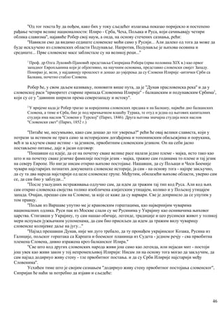 ''Од тог текста ћу да пођем, како бих у току сљедећег излагања показао поријекло и постепено
рађање четири велике националности: Илиро - Срба, Чеха, Пољака и Руса, који сачињавају четири
облика славизма'', најавиће Робер свој наум, а онда, на основу стечених сазнања, рећи:
''Навикли смо да видимо седиште словенске моћи само у Русији... Али далеко од тога да може да
буде искључено из словенских области Подунавље. Напротив, Подунавље је њихова осовина и
средиште... Прве словенске масе заблистале су на великој реци...''
1
Проф. др Олга Луковић-Пјановић представља Сипријана Робера (прва половина XIX в.) као првог
западног Европљанина који је објективно, на научним основама, представио словенски свијет Западу.
Понирао је, вели, у најдавнију прошлост и дошао до увјерења да су Словени Илирије -аитички Срби са
Балкаиа, почетно стабло Словена.
Робер ће, у свом даљем казивању, поновити више пута, да је ''Дунав прасловенска река'' и да у
словенској раси ''приоритет старине припада Словенима Илирије'' - балканским и подунавским Србима2
,
који су се у ''давнини ширили према северозападу и истоку''.
2
У вријеме када је Робер трагао за коријенима словенских предака и на Балкану, највећи дио балканских
Словена, а тиме и Срба, био је под мрачњачком влашћу Турака, те отуд и једна од његових капиталних
студија има наслов ''Словени у Турској'' (Париз, 1846). Друга његова значајна студија носи наслов
''Словенски свет'' (Париз, 1852 г.)
''Питаће ме, несумњиво, како сам дошао до тог уверења?'' рећи ће овај велики слависта, који у
потрази за истином не трага само за историјским догађајима и топонимским обиљежјима и порукама,
већ и за кључем сваке истине - за језиком, првобитним словенским језиком. Он на себи јасно
постављено питање, даје и јасан одговор:
''Пошавши од идеје, да се на почетку сваке велике расе налази једно племе - мајка, исто тако као
што и на почетку сваке језичке фамилије постоји језик - мајка, тражио сам годинама то племе и тај језик
на северу Европе. Но нигде нисам открио њихово постојање. Нашавши, да су Пољаци и Чеси Боемије
чувари најстаријих познатих докумената словенске историје, ја сам - на основу тога - најпре закључио,
да су та два народа најстарији од целе словенске групе. Међутим, обилазећи њихове области, уверио сам
се, да сам био у заблуди...''
''После узалудних истраживања одлучио сам, да идем да тражим тај тип код Руса. Али код њих
сам открио словенска својства толико изобличена азијатским утицајем, колико и у Пољској утицајем
запада. Очајан, прешао сам на Словене, за које се каже да су варвари. Све је допринело да се упутим у
том правцу.
''Пољак из Варшаве упутио ме је краковским горштацима, као највернијим чуварима
националних одлика. Руси пак из Москве слали су ме Русинима у Украјину као оснивачима њиховог
царства. Стигавши у Украјину, ту сам нашао обичаје, легенде, традиције и цео русински живот у толикој
мери испуњен јужњачким успоменама, да сам био присиљен да идем да тражим вилу чуварицу
словенске колијевке даље на југу...''
''Најзад прешавши Дунав, није ми дуго требало, да ту пронађем украјинског Козака, Русина из
Галиције, пољског горштака са Карпата и боемског планинца из Судета - једном речју - сва првобнтна
племена Словена, дивно изражена кроз балканског Илира.''
''Све што код других словенских народа живи још само као легенда, или нејасан мит - постоји
још увек као живи закон у тој непроменљивој Илирији: Нисам ли на основу тога могао да закључим, да
сам најзад додирнуо живу стену - тле првобитног постања. и да су Срби Илирије најстарији међу
Словенима''.
Усхићен тиме што је својим сазнањем ''додирнуо живу стену првобитног постојања словенског'',
Сипријан ће наћи за потребно да изјави и сљедеће:
46
 