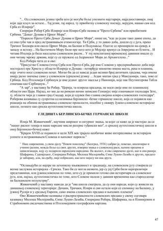 ''... Од словенских језика треба што је могуће боље упознати најстарији, најједноставнији, онај
који даје кључ за остале... Тај језик, тај народ, ту првобитну словенску поезију, верујем, нашао сам код
Срба из Илирије''.
Сипријан Робер Србе Илирије или Илиро-Србе назива и ''Прото Србима'' или првобитним
Србима. ''Доњег Дунава и Црног Мора''.
''Порекло Прото Срба Доњег Дунава и Црног Мора'', пише он, ''иде до једне тако давне епохе, да
се она губи чак и пред истраживањем етимологије. Ти Срби, у то давно доба, дошли су с југа, преко
Трачког Босвора или около Црног Мора, на Балкан и Подунавље. Одатле се проширили на сјевер, к
западу и истоку... На Балтичком Мору били пре него што је Мојсије кренуо са Јеврејима из Египта... И
читава Италија је била насељена словенском расом... У тој неиспитаној временској давнини имали су
они читаву мрежу држава, које су се пружале од Јадранског Мора до Архангелска...''
Код Робера чита се и ово:
''Присуство Словена (ччтај Срба или Прото-Срба, јер име Словени у предхришћанско доба није
постојало) пре Христа у области Илирије и Дунава - потврђује мноштво имена места, река и планина,
која очито носе словенски печат. Могао би да се наведе један велики број античких градова, чија имена
имају јасно значење само у словенском (српском) језику ... Један знатан град у Македонији, тако, зове се
Србица. Код Птоломеја Сербинум је име једног другог насеља у Панонији, које пак Пеутингерова Табла
означава као Сербициум...''
''А зар'', у наставку ће Робер, ''Церија, та илирска краљица, не носи своје име по планинској
области око Цера. Најзад, ко зна да на римски начин записано Генцијус није означавало господара Зете,
тј. области чији је главни град Скадар, који је одувек био главна својина илиро-словенских господара''.
Роберова казивања су супротна од казивања берлинско -бечке германске школе, која се појавила као
реакција на обимна истраживања словенске прошлости, посебно у оквиру Јужно-словенске историјске
школе, познате као српска аутохтонистичка школа.
ГЛЕДИШТА БЕРЛИНСКО-БЕЧКЕ ГЕРМАНСКЕ ШКОЛЕ
Илија М. Живанчевић1
, научник широког и сигурног знања, за којег се каже да је настојао да са
''нашег расног генија и наше народне мисли разгрне туђински вео'', о српској аутохтонистичкој школи и
оној берлинско-бечкој каже:
''Крајем XVIII се појавило и цели XIX век трајало необично живо интересовање за историјом
уопште и истраживањем Словена и њиховог порекла.''
1
Наш савременик, у свом дјелу ''Новом поколењу'' (Београд, 1934.) сабрао је, повезао, анализирао и
учииио јасним, можда боље од свих других, изворна знања о словенској раси, њеним прецима и
цивилизацији, коју су подарили европским народима. На жалост, и ово савремено дјело, као и она ранија:
Шафарика, Суровјецког, Сипријана Робера, Милоша Милојевића, Симе Лукин-Лазића и других, предато
је забораву, али, на срећу, није избрисано, као што нијесу ни она друга.
''Ослањајући се најпре на летописну књижевност и традицију, на словенском југу створила се
веома заслужна историјска - Српска. Тако би се могла назвати, јер су јој Срби били најизразитији
представници, или јужнословенска по томе, што су је примили готово сви историчари са словенског
југа, или, најзад, аутохтонистичка по томе, што Словене налази у давним временима као староседеоце
на Балканском полуострву''.
Живанчевић у наставку наводи да је ''ова школа сматрала, да су они народи, који су живели на
данашњој словенској територији: Дачани, Трачаки, Илири и сви остали који се спомињу на Балкану, у
јужкој Русији и у средњој Европи, само имена словенских предака и њихових племена''.
Ово Живанчевићево казивање о распрострањености словенских предака у свему одговара
казивању Милоша Милојевића, Симе Лукин-Лазића, Сипријана Робера, Шафарика, па и Плинијевим и
Страбоновим сведочанствима и Птоломејевим географским картама.
47
 