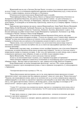 Живанчевић има на уму и Љетопис Нестора Часног, по којем су се словенски преци налазили и
на пољу Сенару, где су са ондашњим првобитним народима подизали Вавилонску кулу, а онда, као што
то стоји у старим изворима, доспели на Балкан и у Подунавље.
О Српској аутохтонистичкој школи Живанчевић каже и сљедеће:
''Идентификујући Винде, Винеде, Венде, Венете са Херодотовим Сараматима и Енетима и са
Хомеровим и Цезаревим Венетима, ова школа је нашла претке Словена - не само на Балкану и у
Централној Европи, већ и у Италији, на Пиринејима, у Бретањи, Хелвецији, Скандинавији - готово у
целој Европи. А ослањајући се на ономастику и филологију, нашла их је и у Северној Африци - Египту и
Малој Азији.''
Најпознатији представници ове школе, наводи Живанчевић јесу: Јован Рајић, Милош Милојевић,
Мавро Орбин, Качић-Миошић, Грубишић, Раковски и др. Ова школа је извршила огроман утицај и на
руске раднике на историји Словенства: Тадишчева, Ламанског, Болтина, Даниловског и друге. А од
Пољака припадају јој добро позната имена Адама Мицкијевича, Суровјецког, Клечевског и др. Међу
Словацима и Чесима: Лепенек и Павле Јосиф Шафарик.
''Против ове школе појавила се као реакција немачка Берлинско-бечка школа, која данас
тријумфује на свим нашим катедрама историје... Стала је на гледиште, да се Словени имају тражити као
''варвари'' на оним местима на којима их је означио готски калуђер Јорданис у шестом веку, а њихово
надирање на Балкан има да се рачуна од Јустинијанова доласка па престо, после године 527.''
''Према овоме, теза о аутохтоности Словена и тзв. аутохтонистичка школа имају отпасти и
насељавање данашње словенске постојбине има да се схвати као предодређено кретањем Хуна и
њиховом пропашћу''.
Живанчевић у наставку каже, да казивање готског калуђера Јорданиса, као и још неких баварских
љетописаца, на којима берлинско-бечка школа заснива своје упориште, ''ие могу се узети као тачни и
непристрасни извори за словенску историју. А због тога, што произилазе од оних писаца, који су верски
и национално припадали оним таборима, из којих се на Србе гледало крвавим очима...''
Према Живанчевићу, ''Немци су пали у још једну темељну грешку'':
''Стали су на непозитивистичко гледиште, да су Аријевци подударни са Германима.''
''Овим немачким тврђењем Словенство је потискивано из индоевропске групе и његова прошлост
обавијана тамом... Његова стара култура имала се, тако, тражити негде међу Монголо-Татарима...''
Илија Живанчевић, на основу компаративне филологије1
, настале 1786. годпне, разјашњава
поријекло и сродност групе индоевропских језика, а тиме и германске подударности, тј. неподударности
с Аријевцима.
1
Компаративна филологија се развија од 1786. год.
''Према филолошким претпоставкама, сви ти тзв. индо-европски језици произилазе из једног
заједничког језика2
, који никада ннје био савршено уједињен'', пише он у свом дјелу ''Новом покољењу''.
''Тај језик, као извор аријских језика, грана се на тај начин што су се од њега одвојили разни дијалекти,
диференцирајући се све више од заједничког прајезика и разликујући се све више међу собом. Поделом,
они су, опет према претпоставци, отишли у две велике групе, у једну која број сто изговара са ''К'' -
кентум или Ц''' - центум и другу, која га изговара са ''С'' - сата или сатем.''
2
Године 1813. сви језици, онда сматрани као сродни, сврстани су у индоевропску групу језика, коју су
германски научници прометнули у индогерманску. Тек 20 година касније индоевропској групи језика
придодат је Словенски.
''У прву групу отишли су: стари грчки са свим дијалектима - латински са италским, две групе
келтског и две групе германског."
"У другу групу отишли су: санскрит, ирански, јерменски, словенски и литвански.''
48
 
