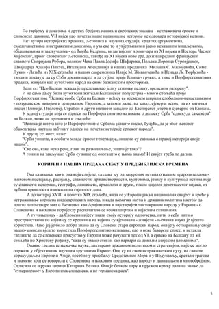 По тврђењу и доказима и других бројних наших и европских зналаца - истраживача српске и
словенске давнине, VII вијек као почетак наше националне историје не одговара историјској истини.
Низ аутора историјских хроника, љетописа и научних студија, крцатих аргументима,
свједочанствима и истраженим доказима, а уза све то и увјерљивим и јасно исказаним мишљењима,
објашњењима и закључцима - од Ћорђа Кедрина, византијског хроничара из XI вијека и Нестора Часног
Кијевског, првог словенског љетописца, такође из XI вијека нове ере, до изванредног француског
слависте Сипријана Робера, великог Чеха Павла Јосифа Шафарика, Пољака Лоренца Суровјецког,
Швајцарца Адолфа Пиктеа, Италијана Апендинија и наших преданика Милоша С. Милојевића, Симе
Лукин - Лазића из XIX стољећа и наших савременика Илије М. Живанчевића и Ненада Љ. Ђорђевића -
тврди и доказује да су Срби древни народ и да су још прије Јелина - грчких, а тиме и Порфирогенитових
предака, живјели као аутохтони народ на свим балканским просторима.
Вели се: ''Цео Балкан некада је представљао једну етничку целину, временом разорену''.
И не само да су били аутохтони житељи Балканског полуострва - много стољећа прије
Порфирогенитове ''Велике сеобе Срба на Балкан - већ су се временом ширили слободном-ненастањеном
- подунавском низијом и централном Европом, а затим и даље: на запад, сјевер и исток, па их антички
писци Плиније, Птоломеј, Страбон и други налазе и западно од Каспијског језера и сјеверно од Кавказа.
У једној студији која се односи на Порфирогенитово казивање о доласку Срба ''однекуда са севера''
на Балкан, може се прочитати и сљедеће:
''Велика је штета што је Порфирогенит о Србима уопште писао, будући, да је због његовог
обавештења настала забуна у односу на почетак историје српског народа''.
У другој се, опет, каже:
''Срби уопште, а особито младе српске генерације, лишени су сазнања о правој историји своје
нације''.
''Све ово, како неко рече, гони на размишљање, зашто је тако''?
А гони и на закључак: Срби су више од онога што о њима знамо! И свијет треба то да зна.
КОРИЈЕНИ НАШИХ ПРЕДАКА СЕЖУ У ПРЕДБИБЛИЈСКА ВРЕМЕНА
Ова казивања, као и она која слиједе, саздана су од затурених истина о нашим прародитељима -
њиховом постојању, расијању, славности, државотворности, култовима, језику и култури,од истина које
су слависти: историци, географи, лингвисти, археолози и други, током цијелог деветнаестог вијека, из
дубина прошлости износили на свјетлост дана.
А до поткрај XVIII и почетка XIX стољећа, када се у Европи јавља национална свијест и креће у
истраживање коријена индоевропских народа, и када њемачка наука и државна политика настоје да
пошто пото створе мит о Њемцима као Аријевцима и најстаријем чистокрвном народу у Европи - о
Словенима и њиховом поријеклу располагало се веома шкртим и нејасним сазнањима.
А ту чињеницу - да Словени нијесу знали своју историју од почетка, нити о себи нити о
пространствима по којим су се кретали и на којима су вјековали - живјели - њемачка наука је вјешто
користила. Иако јој је било добро знано да су Словени стари европски народ, она је у остваривању своје
нацио-замисли вјешто користила Порфирогенитово казивање, као и неке баварске списе, и истакла
гледиште да се словенско присуство у Европи може рачунати тек од VI, а српско на Балкану од VII
стољећа по Христову рођењу, ''када су овамо стигли као варвари са дивљим азијским племенима''.
Овакво гледиште њемачке науке, диктирано државном политиком и стратегијом, није се могло
одржати у објективним научним круговима Европе. Они су на свом истраживачком путу, на сваком
кораку диљем Европе и Азије, посебно у приобаљу Средоземног Мора и у Подунављу, сретали трагове
и знамене који су говорили о Словенима и њиховим прецима, као народу и давнашњем и многобројном.
Огласила се и руска царица Катарина Велика. Она је бечком цару и пруском краљу дала на знање да
''супериорност у Европи има словенска, а не германска раса''.
5
 