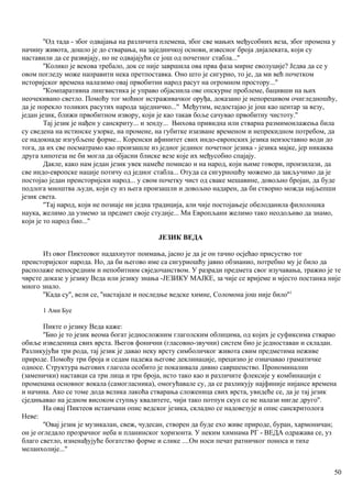 ''Од тада - због одвајања на различита племена, због све мањих међусобних веза, због промена у
начину живота, дошло је до стварања, на заједннчкој основи, извесног броја дијалеката, који су
наставили да се развијају, но не одвајајући се још од почетног стабла...''
''Колико је векова требало, док се није завршила ова прва фаза мирне еволуције? Једва да се у
овом погледу може направити нека претпоставка. Оно што је сигурно, то је, да ми већ почетком
историјског времена налазимо овај првобитни народ расут на огромном простору...''
''Компаративна лингвистика је управо објаснила ове опскурне проблеме, бацивши на њих
неочекивано светло. Помоћу тог моћног истраживачког оруђа, доказано је непорецивом очигледношћу,
да је порекло толиких расутих народа заједничко...'' Међутим, недостајао је још као центар за везу,
један језик, ближи првобитном извору, који је као такав боље сачувао првобитну чистоту.''
Тај језик је нађен у санскриту... и зенду... Њихова привидна или стварна размимоилажења била
су сведена на истинске узорке, на промене, на губитке изазване временом и непрекидном потребом, да
се надокнаде изгубљене форме... Коренски афинитет свих индо-европских језика неизоставно води до
тога, да их све посматрамо као произашле из једног јединог почетног језика - језика мајке, јер никаква
друга хипотеза не би могла да објасни блиске везе које их међусобно спајају.
Дакле, како нам један језик увек намеће помисао и на народ, који њиме говори, произилази, да
све индо-европске нације потичу од једног стабла... Отуда са сигурношћу можемо да закључимо да је
постојао један преисторијски народ... у свом почетку чист од сваке мешавине, довољно бројан, да буде
подлога мноштва људи, који су из њега произашли и довољно надарен, да би створио можда најљепши
језик света.
''Тај народ, који не познаје ни једна традиција, али чије постојањеје обелоданила филолошка
наука, желимо да узмемо за предмет своје студије... Ми Европљани желимо тако неодољиво да знамо,
који је то народ био...''
ЈЕЗИК ВЕДА
Из овог Пиктеовог надахнутог поимања, јасно је да је он тачно осјећао присуство тог
преисторијског народа. Но, да би његово име са сигуриошћу јавно обзнанио, потребно му је било да
располаже непосредним и непобитним свједочанством. У разради предмета свог изучавања, тражио је те
чврсте доказе у језику Веда или језику знања -ЈЕЗИКУ МАЈКЕ, за чије се вријеме и мјесто постанка није
много знало.
''Када су'', вели се, ''настајале и последње ведске химне, Соломона још није било''1
1 Ами Буе
Пикте о језику Веда каже:
''Био је то језик веома богат једносложним глаголским облицима, од којих је суфиксима стварао
обиље изведеница свих врста. Његов фонични (гласовно-звучни) систем био је једноставан и складан.
Разликујући три рода, тај језик је давао неку врсту симболичког живота свим предметима неживе
природе. Помоћу три броја и седам падежа његове деклинације, прецизно је означавао граматичке
односе. Структура његових глагола особито је показивала дивно савршенство. Прономинални
(заменички) наставци са три лица и три броја, исто тако као и различите флексије у комбинацији с
променама основног вокала (самогласника), омогућавале су, да се разликују најфиније нијансе времена
и начина. Ако се томе дода велика лакоћа стварања сложеница свих врста, увидеће се, да је тај језик
сједињавао на једном високом ступњу квалитете, чији тако потпун скуп се не налази нигде друго''.
На овај Пиктеов истаичани опис ведског језика, складно се надовезује и опис санскритолога
Неве:
''Овај језик је музикалан, свеж, чудесан, створен да буде ехо живе природе, буран, хармоничан;
он је огледало прозрачног неба и планинског хоризонта. У неким химнама РГ - ВЕДА одражава се, уз
благо светло, изненађујуће богатство форме и слике ....Он носи печат ратничког поноса и тихе
меланхолије...''
50
 