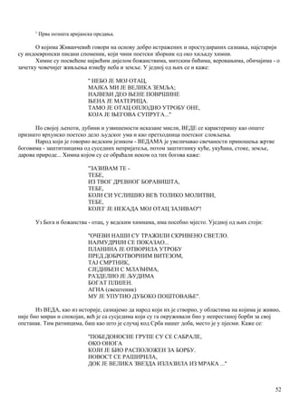 1
Прва позната аријанска предања.
О којима Живанчевић говори на основу добро истражених и простудираних сазнања, најстарији
су индоевропски писани споменик, који чини поетски зборник од око хиљаду химни.
Химне су посвећене највећим дијелом божанствима, митским бићима, веровањима, обичајима - о
зачетку човечијег живљења између неба и земље. У једној од њих се и каже:
'' НЕБО ЈЕ МОЈ ОТАЦ,
МАЈКА МИ ЈЕ ВЕЛИКА ЗЕМЉА;
НАЈВЕћИ ДЕО ЊЕНЕ ПОВРШИНЕ
ЊЕНА ЈЕ МАТЕРИЦА.
ТАМО ЈЕ ОТАЦ ОПЛОДИО УТРОБУ ОНЕ,
КОЈА ЈЕ ЊЕГОВА СУПРУГА...''
По својој љепоти, дубини и узвишености исказане мисли, ВЕДЕ се карактеришу као опште
признато врхунско поетско дело људског ума и као претходница поетског словљења.
Народ који је говорио ведским језиком - ВЕДАМА је увеличавао свечаности приношења жртве
боговима - заштитницима од суседних непријатеља, потом заштитнику куће, укућана, стоке, земље,
дарова природе... Химна којом су се обраћали неком од тих богова каже:
''ЗАЗИВАМ ТЕ -
ТЕБЕ,
ИЗ ТВОГ ДРЕВНОГ БОРАВИШТА,
ТЕБЕ,
КОЈИ СИ УСЛИШИО ВЕЋ ТОЛИКО МОЛИТВИ,
ТЕБЕ,
КОЈЕГ ЈЕ НЕКАДА МОЈ ОТАЦ ЗА3ИВАО''!
Уз Бога и божанства - отац, у ведским химнама, има посебно мјесто. Уједној од њих стоји:
''ОЧЕВИ НАШИ СУ ТРАЖИЛИ СКРИВЕНО СВЕТЛО.
НАЈМУДРИЈИ СЕ ПОКАЗАО...
ПЛАНИНА ЈЕ ОТВОРИЛА УТРОБУ
ПРЕД ДОБРОТВОРНИМ ВИТЕЗОМ,
ТАЈ СМРТНИК,
СЈЕДИЊЕН С МЛАЂИМА,
РАЗДЕЛИО ЈЕ ЉУДИМА
БОГАТ ПЛИЈЕН.
АГНА (свештеник)
МУ ЈЕ УПУТИО ДУБОКО ПОШТОВАЊЕ''.
Из ВЕДА, као из историје, сазнајемо да народ који их је створио, у областима на којима је живио,
није био миран и спокојан, већ је са сусједима који су га окруживали био у непрестаној борби за свој
опстанак. Тим ратницима, баш као што је случај код Срба нашег доба, место је у пјесми. Каже се:
''ПОБЕДОНОСНЕ ГРУПЕ СУ СЕ САБРАЛЕ,
ОКО ОНОГА
КОЈИ ЈЕ БИО РАСПОЛОЖЕН ЗА БОРБУ.
НОВОСТ СЕ РАШИРИЛА,
ДОК ЈЕ ВЕЛИКА ЗВЕЗДА ИЗЛАЗИЛА ИЗ МРАКА ...''
52
 