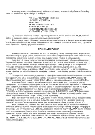 А пошто у ратним окршајима нестају добра и падају главе, за помоћ се обраћа свемоћном богу
Агни. Уз приношење жртве, говорн се или пјева:
''ТИ СИ, АГНИ, ЧАСНИ ГЛАСНИК,
НОСИЛАЦ МИЛОДАРА,
КОЊАНИК
КОЈИ УПРАВЉА ЖРТВАМА.
ЗДРУЖЕН СА ЗОРОМ,
ПОДАРИ НАМ ВЕЛИКО ОБИЉЕ -
УЗ СНАЖНА МУШКА ЧЕДА...''!
Зар се не чини да се овом молбом Богу не обраћа неко из давног доба, из доба ВЕДА, већ неки
Србин из данашњих наших земаља на Балкану, уз славски колач?
Ведске химне, тако, у себи чувају прапочетке поимања законитости људског живота и живљења у
једној давно-давној епохи, засноване првенствено на светости куће, породице и земље, што у Српству и
данас представља највећу вриједност и светост.
СРБИНДА И СРБЕНДА
Неки санскритолози су мишљења да су ВЕДЕ донијете у Индију са сјеверозапада у трећем или
другом миленијуму прије Христа, након инвазије неког од индоевропских народа. Неки, опет, налазе да
оне датирају још из много ранијих времена и да им се почетак и трајање не могу одредити.
Емил Бирнуф, тако, у свом, код санскритолога веома цијењеном, есеју о Ведама, објављеном у
Паризу 1863. године, каже да су ''песницима ведске епохе претходили други, старији песници, који су
уједно били њихови преци и оснивачи њихове вере и обичаја''. Бирнуф сматра да су ''ти прадавни
господари породица, по прилици, живели северозападно од Пенџаба, а други још и даље на
северозападу, што указује да се трајање ВЕДА апсолутно не може одредити''. По његовом тврђењу,
ведске химне су претходиле класичном санскриту и пракриту -чиме постају средиште свих филолошких
студија''.
Компаративна лингвистика је утврдила да Бирнуфови ''прадавни господари породице'' могу бити
само древни Срби, јер од свих европских народа, они једини, у најстаријим ВЕДАМА, званим ''РГ-
ВЕДЕ'', налазе траг свога имена у облику СРБИНДА, што одговара ововременом српском СРБЕНДА.
Берлинско-бечка германска школа је настојала да овај крунски доказ о древности српској
обезвриједи. Протумачила је да се израз СРБИНДА у ВЕДАМА не односи на људско већ на митолошко
биће. Међутим, и из редова германских научника јавило се објективно тумачење израза СРБНИДА.
Учннио је то аустријски санскритолог Валтер Вист. У једној од својих расправа он наводи да
''СРБИНДА у ВЕДАМА означава властито име, назив неког ВОЈСКОВОЂЕ или ПРВАКА што значи:
господар, вођа, принц-ПРВИ код нововремених Срба''. ''СРБИНДА је име једног војсковођс с ким су
дошли у сукоб Индуси и бог Индра", стоји у једном објашњењу.
Вист, осим властитог имена СРБИНДА, истиче и имена ријека, планина, народа и насеља и каже
да се кроз анализу имена која се јављају у ВЕДАМА, може објаснити чак и сама тзв. ''аријевска
инвазија'', над којом, ''упркос напретку нашег века на разним подручјима, лежи вео нејасности''.
Више санскритолога, посебно оних из словенског рода, сматра Вистов аналитички рад веома
корисним, не само у области индологије већ и за класичну филологију, античку историју, географију и
етиологију. Они потом доказују да СРБИНДА није једина прасрпска ријеч у ВЕДАМА. Према њиховом
непотпуном прорачуну, ''наш матерњи језик је сачувао више од три хиљаде ријечи из времеиа
најстаријих ведских химни, које ни до данашњих дана нијесу измијениле ни облик ни смисао''.
''Не мора се, наводи се, бити лингвиста, нити посебно учен, већ само писмен Србин, да би се у
ВЕЛИКОМ САНСКРИТСКО-ЕНГЛЕСКОМ ОКСФОРДСКОМ РЕЧНИКУ нашло и издвојило хиљаде
чистих српских речи''.
53
 