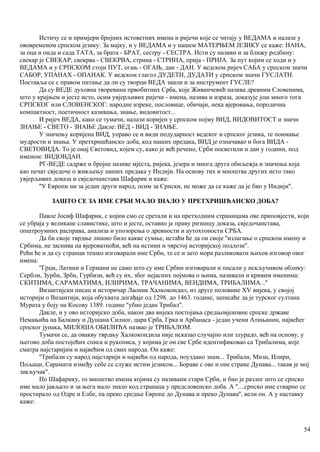 Истичу се и примјери бројних истоветних имена и ријечи које се читају у ВЕДАМА и налазе у
ововременом српском језику: За мајку, и у ВЕДАМА и у нашем МАТЕРЊЕМ ЈЕЗИКУ се каже: НАНА,
за оца и онда и сада ТАТА, за брата - БРАТ, сестру - СЕСТРА. Исти су називи и за ближу родбину:
свекар је СВЕКАР, свекрва - СВЕКРВА, стрина - СТРИНА, прија - ПРИЈА. За пут којим се ходи и у
ВЕДАМА и у СРПСКОМ стоји ПУТ, огањ - ОГАЊ, дан - ДАН. У ведском ријеч САБА у српском значи
САБОР, УПАНАХ - ОПАНАК. У ведском глагол ДУДЕТИ, ДУДАТИ у српском значи ГУСЛАТИ.
Поставља се с правом питање да ли су творци ВЕДА знали и за инструмент ГУСЛЕ?
Да су ВЕДЕ духовна творевина првобитних Срба, које Живанчевић назива древним Словенима,
што у крајњем и јесте исто, осим увјерљивих ријечи - имена, назива и израза, доказује још много тога
СРПСКОГ или СЛОВЕНСКОГ: народне изреке, пословице, обичаји, нека вјеровања, породична
компактност, поетичност казивања, знање, видовитост...
И ријеч ВЕДА, како се тумачи, налази коријен у српском појму ВИД, ВИДОВИТОСТ и значн
ЗНАЊЕ - СВЕТО - ЗНАЊЕ Дакле: ВЕД - ВИД - ЗНАЊЕ.
У значењу коријена ВИД, управо се и види подударност ведског и српског језика, те поимање
мудрости и знања. У претхришћанско доба, код наших предака, ВИД је означавао и бога ВИДА -
СВЕТОВИДА. То је онај Световид, којем су, како је већ речено, Срби посветили и дан у години, под
именом: ВИДОВДАН.
РГ-ВЕДЕ садрже и бројне називе мјеста, ријека, језера и многа друга обиљежја и значења која
као печат свједоче о живљењу наших предака у Индији. На основу тих и мноштва других исто тако
увјерљивих доказа и свједочанстава Шафарик и каже:
''У Европи ни за један други народ, осим за Српски, не може да се каже да је био у Индији''.
ЗАШТО СЕ ЗА ИМЕ СРБИ МАЛО ЗНАЛО У ПРЕТХРИШЋАНСКО ДОБА?
Павле Јосиф Шафарик, с којим смо се сретали и на претходним страницама ове приповјести, који
се убраја у великане славистике, што и јесте, оставио је праву ризницу доказа, свједочанстава,
општроумних расправа, анализа и упозорења о древности и аутохтоности СРБА.
Да би своје тврдње лишио било какве сумње, истаћи ће да он своје ''излагање о српском имену и
Србима, не заснива на вјероватноћи, већ на истини и чврстој историјској подлози''.
Рећи ће и да су странци тешко изговарали име Срби, те се и зато мора разликовати њихов изговор овог
имена:
''Грци, Латини и Германи не само што су име Србин изговарали и писали у искључивом облику:
Сербли, Зурби, Зрби, Гурбизи, већ су их, због нејасних појмова о њима, називали и кривим именима:
СКИТИМА, САРАМАТИМА, ИЛИРИМА, ТРАЧАНИМА, ВЕНДИМА, ТРИБАЛИМА...''
Византијски писац и историчар Лаоник Халкокондил, из друге половине XV вијека, у својој
историји о Византији, која обухвата догађаје од 1298. до 1463. године, записаће да је турског султана
Мурата у боју на Косову 1389. године ''убио један Трибал''.
Дакле, и у ово историјско доба, након два вијека постојања средњовјековне српске државе
Немањића на Балкану и Душана Силног, цара Срба, Грка и Арбанаса - један учени Атињанин, највећег
српског јунака, МИЛОША ОБИЛИЋА назвао је ТРИБАЛОМ.
Тумачи се, да овакву тврдњу Халкокондила није исказао случајно или злурадо, већ на основу, у
његово доба постојећих списа и рукописа, у којима је он све Србе идентификовао са Трибалима, које
сматра најстаријим и највећим од свих народа. Он каже:
''Трибали су народ најстарији и највећи од народа, поуздано знам... Трибали, Мизи, Илири,
Пољаци, Сарамати између себе се служе истим језиком... Бораве с ове и оне стране Дунава... такав је мој
закључак''.
По Шафарику, то мноштво имена којима су називани стари Срби, и био је разлог што се српско
име мало јављало и за њега мало знало код странаца у предсловенско доба. А ''....српско име стварно се
простирало од Одре и Елбе, па преко средње Европе до Дунава и преко Дунава'', вели он. А у наставку
каже:
54
 