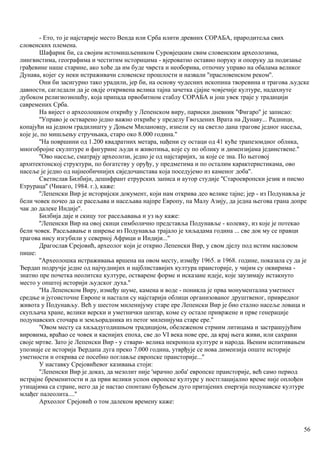 - Ето, то је најстарије место Венда или Срба илити древних СОРАБА, прародитеља свих
словенскнх племена.
Шафарик би, са својим истомишљеником Суровјецким свим словенским археолозима,
лингвистима, географима и честитим нсторицима - вјероватно оставио поруку и опоруку да подизање
грађевине наше старине, ако хоће да им буде чврста и необорива, отпочну управо на обалама великог
Дунава, којег су неки истраживачи словенске прошлости и назвали ''прасловенском реком''.
Они би засигурно тако урадили, јер би, на основу чудесних ископина творевина и трагова људске
давности, сагледали да је овдје откривена велика тајна зачетка сјајне човјечије културе, надахнуте
дубоком религиозношћу, која припада првобитном стаблу СОРАБА и још увек траје у традицији
савремених Срба.
На вијест о археолошком открићу у Лепенском виру, париски дневник ''Фигаро'' је записао:
''Управо је остварено једно важно откриће у пределу Гвоздених Врата на Дунаву... Радници,
копајући на једном градилишту у Доњем Милановцу, изнели су на светло дана трагове једног насеља,
које је, по мишљењу стручњака, старо око 8.000 година.''
''На површини од 1.200 квадратних метара, нађени су остаци од 41 куће трапезоидног облика,
многобројне скулптуре и фигурине људи и животиња, које су по облику и димензијама јединствене.''
''Ово насеље, сматрају археолози, једно је од најстаријих, за које се зна. По његовој
архитектонској структури, по богатству у оруђу, у предметима и по осталим карактеристикама, ово
насеље је једно од најнеобичнијих свједочанстава која поседујемо из каменог доба''.
Светислав Билбији, дешифрант етрурских записа и аутор студије ''Староевропски језик и писмо
Етрураца'' (Чикаго, 1984. г.), каже:
''Лепенски Вир је историјски документ, који нам открива део велике тајне; јер - из Подунавља је
бели човек почео да се расељава и насељава најпре Европу, па Малу Азију, да једна његова грана допре
чак до далеке Индије''.
Билбија даје и скицу тог расељавања и уз њу каже:
''Лепенски Вир на овој скици симболично представља Подунавље - колевку, из које је потекао
бели човек. Расељавање и ширење из Подунавља трајало је хиљадама година ... све док му се правци
трагова нису изгубили у северној Африци и Индији...''
Драгослав Срејовић, археолог који је открио Лепенски Вир, у свом дјелу под истим насловом
пише:
''Археолошка истраживања вршена на овом месту, између 1965. и 1968. године, показала су да је
Ђердап подручје једне од најчуднијих и најблиставијих култура праисторије, у чијим су оквирима -
знатно пре почетка неолитске културе, остварене форме и исказане идеје, које заузимају истакнуто
место у општој историји људског духа.''
''На Лепенском Виру, између шуме, камена и воде - поникла је прва монументална уметност
средње и југоисточне Европе и настали су најстарији облици организованог друштвеног, привредног
живота у Подунављу. Већ у шестом миленијуму старе ере Лепенски Вир је био стално насеље ловаца и
скупљача хране, велики верски и уметнички центар, коме су остале привржене и прве генерације
подунавских сточара и земљорадника из петог миленијума старе ере.''
''Овом месту са хиљадугодишњом традицијом, обележеном стрмим литицама и застрашујућим
вировима, враћао се човек и каснијих епоха, све до VI века нове ере, да крај њега живи, или сахрани
своје мртве. Зато је Лепенски Вир - у ствари- велика некропола културе и народа. Њеним испитивањем
упознаје се историја Ђердапа дуга преко 7.000 година, утврђује се нова димензија опште историје
уметности и открива се посебно поглавље европске праисторије...''
У наставку Срејовићевог казивања стоји:
''Лепенски Вир је доказ, да мезолит није 'мрачно доба' европске праисторије, већ само период
истрајне бременитости и да први велики успон европске културе у постглацијално време није оплођен
утицајима са стране, него да је настао спонтано буђењем дуго притајених енергија подунавске културе
млађег палеолита....''
Археолог Срејовић о том далеком времену каже:
56
 