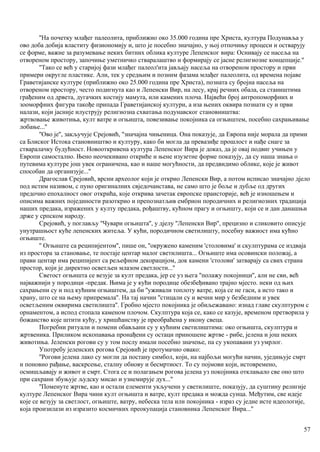 ''На почетку млађег палеолита, прнближио око 35.000 година пре Христа, култура Подунавља у
ово доба добија властиту физиономију и, што је посебно значајно, у њој отпочињу процеси и остварују
се форме, важне за разумевање неких битних облика културе Лепенског вира: Оснивају се насеља на
отвореном простору, започиње уметничко стваралаштво и формирају се јасне религиозне концепције.''
''Тако се већ у старијој фази млађег палеол'ита јављају насеља на отвореном простору и први
примери округле пластике. Али, тек у средњим и позним фазама млађег палеолита, од времена појаве
Граветијанске културе (приближно око 25.000 година пре Христа), позната су бројна насеља на
отвореном простору, често подигнута као и Лепенски Вир, на лесу, крај речних обала, са стаништима
грађеним од дрвета, дугачких костију мамута, или камених плоча. Највећи број антропоморфних и
зооморфних фигура такође припада Граветијанској култури, а иза њених оквира познати су и први
налази, који јасније илуструју религиозна схватања подунавског становништва:
жртвовање животиња, култ ватре и огњишта, повезивање покојника са огњиштем, посебно сахрањивање
лобање...''
''Ово је'', закључује Срејовић, ''значајна чињеница. Она показује, да Европа није морала да прими
са Блиског Истока становништво и културу, како би могла да превазиђе прошлост и нађе снаге за
стваралачку будућност. Новооткривена култура Лепенског Вира је доказ, да је овај подвиг учињен у
Европи самостално. Њено неочекивано откриће и њене изузетне форме показују, да су наша знања о
путевима културе још увек ограничена, као и наше могућности, да предвидимо облике, које је живот
способан да организује...''
Драгослав Срејовић, врсни археолог који је открио Лепенски Вир, а потом исписао значајно дјело
под истим називом, с пуно оригиналних свједочанстава, не само што је боље и дубље од других
предочио епохалност овог открића, које открива зачетак европске праисторије, већ је изношењем и
описима важних појединости разоткрио и препознатљив ембрион породичних и религиозних традиција
наших предака, изражених у култу предака, рођаштву, кућном прагу и огњишту, који се и дан данашњи
држе у српском народу.
Срејовић, у поглављу ''Чувари огњишта'', у дјелу ''Лепенски Вир'', прецизно и сликовито описује
унутрашњост куће лепенских житеља. У кући, породичном светилишту, посебну важиост има кућно
огњиште.
'' Огњиште са реципијентом'', пише он, ''окружено каменим 'столовима' и скулптурама се издваја
из простора за становање, те постаје центар малог светилишта... Огњиште има осовински положај, а
прави центар има реципијент са рељефном декорацијом, док камени 'столови' затварају са свих страна
простор, који је директно осветљен млазом светлости...''
Светост огњишта се везује за култ предака, јер се уз њега ''полажу покојници'', али не сви, већ
најважнији у породици -предак. Њима је у кући породице обезбеђивано трајно мјесто. неки од њих
сахрањени су и под кућним огњиштем, да би ''уживали топлоту ватре, која се не гаси, а исто тако и
храну, што се на њему припремала''. На тај начин ''стицали су и вечни мир у безбедним и увек
осветљеним оквирима светилишта''. Гробно мјесто покојника је обиљежавано: изнад главе скулптуром с
орнаментом, а испод стопала каменом плочом. Скулптура која се, како се казује, временом претворила у
божанство које штити кућу, у хришћанству је преобраћена у икону свеца.
Погребни ритуали и помени обављани су у кућним светилиштима: око огњишта, скулптура и
жртвеника. Приликом ископавања пронађени су остаци приношене жртве - рибе, јелена и још неких
животиња. Јеленски рогови су у том послу имали посебно значење, па су укопавани уз умрлог.
Употребу јеленских рогова Срејовић је протумачио овако:
''Рогови јелена лако су могли да постану симбол, који, на најбољи могући начин, уједињује смрт
и поновно рађање, васкрсење, сталну обнову и бесмртиост. То су појмови који, истовремено,
осмишљавају и живот и смрт. Стога се и полагањем рогова јелена уз покојника отклањало све оно што
при сахрани збуњује људску мисао и узнемирује дух...''
''Поменуте жртве, као и остали елементи укљученн у светилиште, показују, да суштину религије
културе Лепенског Вира чини култ огњишта и ватре, култ предака и можда сунца. Међутим, све идеје
које се везују за светлост, огњиште, ватру, небеска тела или покојника - израз су једне исте идеологије,
која произилази из изразито космичких преокупација становника Лепенског Вира...''
57
 