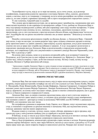 ''Једнообразност култа, која је до те мере наглашена, да се стиче утисак, да је религија
кодификована, подразумева јединство заједнице и постојање бројних табуа, односно, друштвених
норми, а светиње, које су из генерације у генерацију на исти начин распоређене око кућних огњишта -
доказ су, не само упорног одржавања традиција, већ и строго патријархалних породичних односа...''
Уз ово тумачење, Срејовић каже и сљедеће:
''Ни у једној другој европској култури, све до времена раног хришћанства, покојннцима није дата
овако велика надокнада за сва одрицања од материјалних добара. Стога, гробови на Лепенском Виру и
нису илустрација нндивидуалних судбина, већ увек изражавају само идеју посебне метафизике. У њима
недостају предмети који опомињу на пол, занимање, поседовање, друштвени положај и личне
преокупације, али су зато постављени у простор испуњен обиљем облика, који формулише 'поглед на
свет', подсећајући нас на српско пословично схватање све до нашег времена: ' Земаљско је за малена
царство' "
Пишући о епохалном археолошком открићу на обалама Дунава - у Лепенском Виру - Срејовић
није могао, а није ни настојао, да сасвим разјасни тајну првог изданка словенских предака и њихову
јасну препознатљивост од давних давнина у евро-азијској људској заједници, али је јасно назначио и
означио оно што је прије овог открића наслућивано и тражено. А то је: подударност религиозних и
породичних традиција житеља Лепенског Вира са религиозношћу и породичном компактношћу
античких, па и савремених Срба, што документовано и сликовито доказује Веселин Чајкановић у свом
дјелу ''Мит и религија у Срба''.
На основу ових сазнања, може се са великом сигурношћу рећи да је колијевка Словенства
Подунавље, да је Српство још од свог ембрија на свом данашњем тлу. Вријеме је с Лепеснког Вира 1
, у
једном часу, скинуло копрену с тајне, да би нам показало истину. Истину о нама, истину на коју
Германи, Ватикан и Турћија вјековима већ атакују.
1
Археолошко откриће Лепенског Вира и у њему очувани остаци материјалне културе, подстакли су ново
гледиште о поријеклу словенских предака. Оно је наметнуло и теорију по којој СОРАБИ или древни Срби
не воде поријекло из Индије, већ из Подунавља, одакле су расијањем доспјели у Индију, тамо донијели
своју кутлуру и овалотили је религиозним химнама ВЕДЕ и уредбом исказаном у Мауовом Законику.
ИЗВОРИ СРПСКЕ ЧИТАНКЕ
Лепенски Вир, баш као каква исконска књига, коју је мајка-земља миленијумима чувала у својим
њедрима, својом вјеродостојношћу потврђује све оно што смо слушали од Симе Лукин-Лазића, Милоша
С. Милојевића, Илије Живанчевића, Павла Јосифа Шафарика, Лоренца Суровјецког, Сипријана Робера и
њихових умних претходника Мојсија Хоренског, Лаоника Халкокондила, Нестора Часног Кијевског,
који је, вјероватио, на основу неког поузданог извора, Дунав и означио словенском ријеком, као и други
који су се бавили коријеном и поријеклом Словена.
Лепенски Вир, тако, са својим стаменим свједочанствима, која се могу узети као замјена за
несазнате или нестале давне записе и списе, уз сачувана дјела античких писаца и оних нововремених,
које називамо слависти - драгоцјен је извор за исписивање ЧИТАНКЕ или ИСТОРИЈЕ о давнашњим
СРБИМА, што вековима чека свог писца.
На географским дужинама и ширинама Азије, Европе, па и Африке, попут неуништивих свједока,
стоје, и топоними и хидроними са српским именима и значењима. Они, као неуништиви печати,
показују давнашње трагове наших прародитеља.
Издашан извор су и митови, легенде, скаске, химне, обичаји, вјеровања и друга предања, које
српски род чува у свом језичком памћењу још од сорабских и ведских времена.
И Библија, за коју се мисли да је књига божјег објављења, настала је из митова и легенди. Научна
нстраживања показују да су томе највише допринијели израиљски свештеници.
Они су били истраживачи, компилатори и редактори старих митова и легенди. Коначна редакција
данашње верзије библијског текста, како тврде библисти, настала је доста касно, у раздобљу од VI до IV
вијека прије наше ере, након повратка Јевреја из вавилонског ропства. Намјера овог великог посла је
58
 