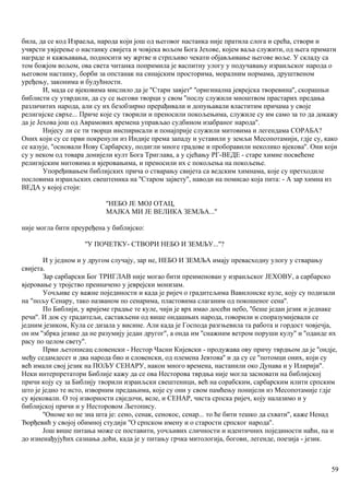 била, да се код Израеља, народа који још од његовог настанка није пратила слога и срећа, створи и
учврсти увјерење о настанку свијета и човјека вољом Бога Јехове, којем ваља служити, од њега примати
награде и кажњавања, подносити му жртве и стрпљиво чекати објављивање његове воље. У складу са
том божјом вољом, ова света читанка попримила је васпитну улогу у подучавању израиљског народа о
његовом настанку, борби за опстанак на синајским просторима, моралним нормама, друштвеном
уређењу, законима и будућности.
И, мада се вјековима мислило да је ''Стари завјет'' ''оригинална јеврејска творевина'', скорашњи
библисти су утврдили, да су се његови творци у свом ''послу служили мноштвом прастарих предања
различитих народа, али су их безобзирно прерађивали и допуњавали властитим причама у своје
религијске сврхе... Приче које су творили и преносили покољењима, служиле су им само за то да докажу
да је Јехова још од Аврамових времена управљао судбином изабраног народа''.
Нијесу ли се ти творци инспирисали и понајприје служили митовима и легендама СОРАБА?
Оних који су се први покренули из Индије према западу и уставили у земљи Месопотамији, гдје су, како
се казује, ''основали Нову Сарбарску, подигли многе градове и проборавили неколико вјекова''. Они који
су у неком од товара донијели култ Бога Триглава, а у сјећању РГ-ВЕДЕ - старе химне посвећене
религијским митовима и вјеровањима, и преносили их с покољења на покољење.
Упоређивањем библијских прича о стварању свијета са ведским химнама, које су претходиле
пословима израиљских свештеника на ''Старом зајвету'', наводи на помисао која пита: - А зар химна из
ВЕДА у којој стоји:
''НЕБО ЈЕ МОЈ ОТАЦ,
МАЈКА МИ ЈЕ ВЕЛИКА ЗЕМЉА...''
није могла бити преуређена у библијско:
''У ПОЧЕТКУ- СТВОРИ НЕБО И ЗЕМЉУ...''?
И у једном и у другом случају, зар не, НЕБО И ЗЕМЉА имају превасходну улогу у стварању
свијета.
Зар сарбарски Бог ТРИГЛАВ није могао бити преименован у израиљског ЈЕХОВУ, а сарбарско
вјеровање у тројство преиначено у јеврејски монизам.
Уочљиве су важне појединости и када је ријеч о градитељима Вавилонске куле, коју су подизали
на "пољу Сенару, тако названом по сенарима, пластовима слаганим од покошеног сена''.
По Библији, у вријеме градње те куле, чији је врх имао досећи небо, ''беше један језик и једнаке
речи''. И док су градитељи, састављени од више ондашњих народа, говорили и споразумијевали се
једним језиком, Кула се дизала у висине. Али када је Господа разгњевила та работа и гордост човјечја,
он им ''збрка језике да не разумију један другог'', а онда им ''снажним ветром поруши кулу'' и ''оданде их
расу по целом свету''.
Први љетописац словенски - Нестор Часни Кијевски - продужава ову причу тврдњом да је ''ондје,
међу седамдесет и два народа био и словенски, од племена Јевтова'' и да су се ''потомци оних, који су
већ имали свој језик на ПОЉУ СЕНАРУ, након много времена, настанили око Дунава и у Илирији''.
Неки интерпретатори Библије кажу да се ова Несторова тврдња није могла засновати на библијској
причи коју су за Библију творили израиљски свештеници, већ на сорабским, сарбарским илити српским
што је једно те исто, изворним предањима, које су они у свом памћењу понијели из Месопотамије гдје
су вјековали. О тој изворности свједочи, веле, и СЕНАР, чиста српска ријеч, коју налазимо и у
библијској причи и у Несторовом Љетопису.
''Ономе ко не зна шта је: сено, сенак, сенокос, сенар... то ће бити тешко да схвати'', каже Ненад
Ђорђевић у својој обимној студији ''О српском имену и о старости српског народа''.
Још више питања може се поставити, уочљивих сличности и идентичних појединости наћи, па и
до изненађујућих сазнања доћи, када је у питању грчка митологија, богови, легенде, поезија - језик.
59
 