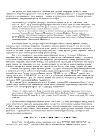 Ови разлози, као и чињеница да се словенски род ''бројно и географски пружа као кичма
човечанства средином евроазијског копна од Владивостока до Мора Јадранског '', су подстакли бројне и
словенске и несловенске научнике да крену у трагање за поријеклом и коријеном Словена, њиховом
праколијевком, распрострањеношћу и древном цивилизацијом.1
1
На словенском југу створенаје и историјска школа под називом СРПСКА АУТОХТОНИСТИЧКА
ШКОЛА. Српска - јер су њени најизразитији представници били: Јован Рајић, Милош С. Милојевић, Сима
Лукин-Лазић и други, а аутохтонистичка - јер је радила на доказивању да су Срби још од најдавнијих
времена аутохтони становници Балкана, Подунавља и шире.
Створен је и свесловенски покрет под називом панславизам, у којем се истичу оновремени
научници: Тадишев, Болтин, Ламански, Мицкијевич, Суровјецки, Шафарик, Папенек и други.
Насупрот Српској аутохтонистичкој школи и Панславизму- Германи стварају БЕРЛИНСКО -
БЕЧКУ ШКОЛУ, која је настојала да обезвриједи и потре све доказе о аутохтоности Срба на Балкану и
словенских предака у Европи прије VI вијека н.е.
Њихово стогодишње и још дуже исјраживање садржи: митове, легенде, предања, обичаје,
вјеровања, затим топониме и хидрониме са очуваним називима српског језика. Ту су и археолошка
непобитна свједочанства, као и списи старих грчких и римских хроничара и историчара и љетописи
словенских часника. Садржи и можда најстарије и најупечатљивије људске духовне творевине - ријечи и
појмове што и данас непромијењени живе у српском језику.
Све то што сазнајемо из тих извора о нашпм праоцима силно је узбудљиво. Узбудљиво и
заводљиво, јер нас, попут каквог мага, изводи на затурене путеве у заборављену давнину, у затамњену
област наше староставности, над којом, још од времена христијанизацнје, стражу држе германска и
ватиканска гледишта и становишта. Узвисује се и наша урођена гордост, кад сазнајемо оно што нијесмо
знали: од када смо, од кога смо и ко смо - да нијесмо народ ''од некуда'', да наша историја не почиње у
VII вијеку ове ере и да нијесмо дођоши ни у Европи нити на Балкану, како говоре Германи и Ватикан.
Слависти XIX вијека су својим научним дјелима - студијама и историјама, препуним свједочанстава
и чињеница доказали да су Словени стари народ, да је њихова прадомовина ''ИНЂИЈА'' - Индија, да су
се првобитно звали ''једним општим рођачким именом СОРАБИ, да су у тој ''Инђији'' имали и своју
државу која се звала ''САРБАРСКА'', што ће рећи да је то била прва држава наших давнодавних предака
- Сораба или првобитних Срба. Ова сорабска држава, како се мисли, постојала је у доби које се рачуна
на више од 4.500 година прије рођења Исуса Христа.
Из тумачења Светог писма произилази да је Бог свијет створио 4004. године прије Христа 1
, па се с
правом сматра да постојање и цивилизација наших земних отаца сеже у предбиблијска времена и да су
Словени један од најстаријих народа који се убрајају у индоевропске.
1
Године1654. ирски надбискуп Ашер обзнанио је да је на основу пажљивог проучавања Светог писма-
прорачунао да је Бог свијет створио 4004.године прије Христа. Налбискуп Лајтфут у свом прорачуну је
био још прецизнији. По њему, Бог је свијет створио тачно 23. октобра у 9 часова прије подне 4004. године
старе ере.
У дјелима слависта из прошлог стољећа истиче се и сазнање, да наши древни преци нијесу, нити су
могли представљати издвојену људску расу, већ су се, нарочито након напуштања своје прадомовине
''Инђије'', током сеобе и расијањем земаљским шаром евроазијских простора - од истока на запад, с југа
на сјевер и обратно онамо и овамо у више махова - мијешали са другим расама и народима, обичајима и
религијама. У дјелима неких истраживача наше давности налазимо јасно освијетљене трагове тих
путева, мијешања и опстајања.
ИМЕ СРБИ НАСТАЛО ЈЕ ЈОШ У НЕЗАПАМЋЕНО ДОБА
Сима Лукин - Лазић, већ на првим страницама свога дјела ''КРАТКА ПОВИЈЕСТ СРБА - од
настанка српства до данас'' 1
, настоји да баци свјетло на незапамћено, заборављено или вјешто
6
 
