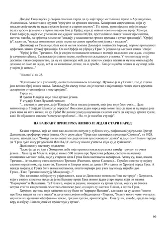 Диодор Сицилијски у својим списима тврди да су најстарије митолошке приче о Аргонаутима,
Амазонкама, Атлантиди и другим ''преузете од српских песника, Хомерових савременика, који су
писали своје песме на пелазгијском језику и старим писмом''. По њему, први пјесник који је писао
пелазгијским језиком и старим писмом био је Орфеј, који је живио неколико вјекова прије Хомера.
Емил Бирнуф, којег смо упознали као сјајног зналца ВЕДА, предходнице сваког знаног пјесништва,
истиче, такође, да орфичке химне не ''спадају у власништво грчких предака и грчке традиције''. ''Орфеј
је'', каже он, ''можда компоновао своје песме на самом првобитном језику - ведском''.
Дионисије са Сицилије, баш као и његов земљак Диодор и лингвиста Бирнуф, пориче припадност
орфичких химни грчкој традицији. Он ни Орфеја не убраја у Грке. У једном од његових списа 1
стоји:
''Орфеј је био Трачанин. Он је својим познавањем певања и поезије надилазио све људе, о којима
је сачувано сећање. Састављао је славне песме, особито по складности стихова. У том погледу он је
достигао такво савршенство, да му се приписује моћ да је лепотом својих песама и музике омамљујуће
деловао не само на људе, већ и на животиње, птице, па и дрвеће... Био је највећи песник и музичар доба
у којем је живео...''
1
Књига IV, гл. 25.
''Одликовао се и ученошћу, особито познавањем теологије. Путовао је и у Египат, где је стекао
још велики број нових знања. Захваљујући свему томе, он је постао и најславнији човек свога времена
доктрином о теологијама и мистеријама''.
Тврди се:
И чувена Илијада није плод грчког језика.
У студији Олге Луковић читамо:
''... сасвим је сигурно, да је 'Илијада' била писана језиком, који још није био грчки... Цела
митологија у 'Илијади' трачког је порекла! Има само један народ који може тако да пева и тај народ још
увек пева на исти начин; то су Срби! Не долазе узалуд научници из целог света да слушају српске гусле,
како би објаснили извесне 'хомерске проблеме'... Но, то је посебна студија''.
НА БАЛКАНУ ПРИЈЕ ГРКА ЖИВИО ЈЕ ЈЕДАН СТАРИ НАРОД
Казане тврдње, које се чине као да смо их начули у дубоком сну, разјашњава увјерљиво Грегор
Данковски, професор грчког језика. Он у свом дјелу ''Грци као племенски сродници Словена'', из 1828.
године, наводи да је ''Хомер писао познатим дијалектом прасловенског језика'' и да је сам Платон тврдио
да ''Грци дуго нису разумевали ИЛИЈАДУ, него су имали учитеље који су је тумачили''.
Данковски у наставку подвлачи:
''Јасно је, да се још у Хомерово доба није правила никаква разлика између трачког и грчког
језика... Хекатеј из Милета, који је живео 500 година пре Христова рођења, сведочи на основу
споменика његовог доба, да је у старини цела Грчка била настањена варварима. Атику су, тако, имали
Трачани... Атињани су стога пореклом Трачани (Рашчани, преци Словена)... Страбон сматра ту појаву
сасвим нормалном, јер, каже он, Трачани и Епирци живе до данас (19. година по Христу) поред Грка. А
некада морала је Грчка бити њима настањена, пошто варвари још увек заузимају највећи део
Грчке...Тако Трачани поседују Македонију...''
Ово казивање добија пуну увјерљивост, када се Данковски позива на ''оца историје'' - Херодота,
који у својим списима тврди да је на Балкану прије Грка живио један стари народ који он назива
''Варварима'' и Пелазгима. Те Пелазге, мирне и радине, покорили су грчки преци, који су на Јонска
острва стигли као ратници семитско-етиопске расе, од којих су настали Елини, а потом Грци.
Херодот, истина, није назначио ко су били ти ''варваро-Пелазги'', али каже да су се они ''много
пре Грка нашли на путу знања'' и да су они својим побједиоцима - Грцима, ''били у много чему учитељи:
научили их вјештини обрађивања земље, градњи путева, архитектури... Они су им, такође, предали своју
веру и азбуку. Њихов језик се прометнуо у грчки''.
60
 