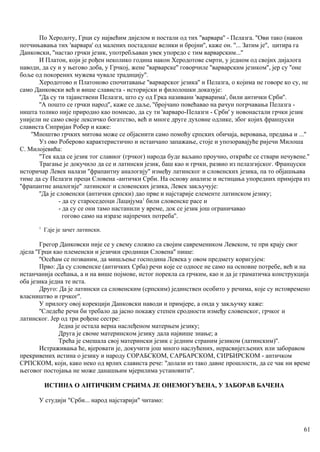 По Херодоту, Грци су највећим дијелом и постали од тих ''варвара'' - Пелазга. ''Ови тако (након
потчињавања тих 'варвара' од малених постадоше велики и бројни'', каже он. ''... Затим је'', цитира га
Данковски, ''настао грчки језик, употребљаван увек упоредо с тим варварским...''
И Платон, који је рођен неколико година након Херодотове смрти, у једном од својих дијалога
наводи, да су и у његово доба, у Грчкој, жене ''варварске'' говорчиле ''варварским језиком'', јер су ''оне
боље од покорених мужева чувале традицију''.
Херодотово и Платоново спочитавање ''варварског језика'' и Пелазга, о којима не говоре ко су, не
само Данковски већ и више слависта - историјски и филолошки доказује:
''Да су ти тајанствени Пелазги, што су од Грка називани 'варварима', били антички Срби''.
''А пошто се грчки народ'', каже се даље, ''бројчано повећавао на рачун погрчавања Пелазга -
ништа толико није природно као помисао, да су ти 'варваро-Пелазги - Срби' у новонастали грчки језик
унијели не само своје лексичко богатство, већ и многе друге духовне одлике, због којих француски
слависта Сипријан Робер и каже:
''Мноштво грчких митова може се објаснити само помоћу српских обичаја, веровања, предања и ...''
Уз ово Роберово карактеристично и истанчано запажање, стоје и упозоравајуће ријечи Милоша
С. Милојевића:
''Тек када се језик тог славног (грчког) народа буде ваљано проучио, откриће се ствари нечувене.''
Трагање је докучило да се и латински језик, баш као и грчки, развио из пелазгијског. Француски
историчар Левек налази ''фрапантну аналогију'' између латинског и словенских језика, па то објашњава
тиме да су Пелазги преци Словена -антички Срби. На основу анализе и истицања упоредних примјера из
''фрапантне аналогије" латинског и словенских језика, Левек закључује:
''Да је словенски (антички српски) дао прве и најстарије елементе латинском језику;
- да су староседеоци Лацијума1
били словенске расе и
- да су се они тамо настанили у време, док се језик још ограничавао
гогово само на изразе најпречих потреба''.
1
Гдје је зачет латински.
Грегор Данковски није се у свему сложио са својим савремеником Левеком, те при крају свог
дјела ''Грци као племенски и језички сродници Словена'' пише:
''Осећам се позваним, да мишљење господина Левека у овом предмету коригујем:
Прво: Да су словенске (античких Срба) речи које се односе не само на основне потребе, већ и на
истанчанија осећања, а и на више појмове, истог порекла са грчким, као и да је граматичка конструкција
оба језика једна те иста.
Друго: Да је латински са словенским (српским) јединствен особито у речима, које су истовремено
власништво и грчког''.
У прилогу овој корекцији Данковски наводи и примјере, а онда у закључку каже:
''Следеће речи би требало да јасно покажу степен сродности између словенског, грчког и
латинског. Јер од три рођене сестре:
Једна је остала верна наслеђеном матерњем језику;
Друга је своме материнском језику дала највише знање; а
Трећа је смешала свој матерински језик с једним страним језиком (латинским)''.
Истраживања ће, вјеровати је, докучити још много наслућених, нерасвијетљених или заборавом
прекривених истина о језику и народу СОРАБСКОМ, САРБАРСКОМ, СИРБИРСКОМ - античком
СРПСКОМ, који, како неко од врлих слависта рече: ''долази из тако давне прошлости, да се чак ни време
његовог постојања не може данашњим мјерилима установити''.
ИСТИНА О АНТИЧКИМ СРБИМА ЈЕ ОНЕМОГУЋЕНА, У ЗАБОРАВ БАЧЕНА
У студији "Срби... народ најстарији" читамо:
61
 