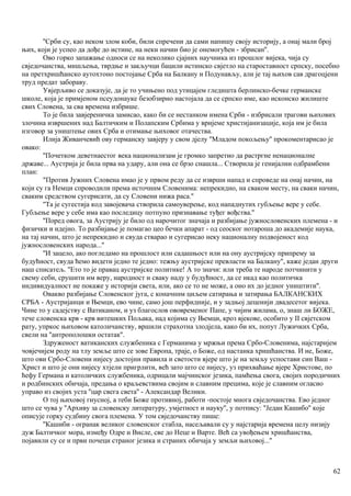 ''Срби су, као неком злом коби, били спречени да сами напишу своју историју, а онај мали број
њих, који је успео да дође до истине, на неки начин био је онемогућен - збрисан''.
Ово горко запажање односи се на неколико сјајних научника из прошлог вијека, чија су
свједочанства, мишљења, тврдње и закључци бацили истинско свјетло на староставност српску, посебно
на претхришћанско аутохтоно постојање Срба на Балкану и Подунављу, али је тај њихов сав драгоцјени
труд предат забораву.
Увјерљиво се доказује, да је то учињено под утицајем гледишта берлинско-бечке германске
школе, која је примјеном псеудонауке безобзирно настојала да се српско име, као исконско жилиште
свих Словена, за сва времена избрише.
То је била завјереничка замисао, како би се нестанком имена Срби - избрисали трагови њихових
злочина извршених над Балтичким и Полапским Србима у вријеме христијанизације, која им је била
нзговор за уништење ових Срба и отимање њиховог отачества.
Илија Живанчевић ову германску завјеру у свом дјелу ''Младом покољењу'' прокоментарисао је
овако:
''Почетком деветнаестог века национализам је громко запретио да растргне ненационалне
државе... Аустрија је била прва на удару, али она се брзо снашла... Створила је генијални одбрамбени
план:
"Против Јужних Словена имао је у првом реду да се изврши напад и спроведе на онај начин, на
који су га Немци спроводили према источннм Словенима: непрекидно, на сваком месту, на сваки начин,
сваким средством сугерисати, да су Словени нижа раса.''
''Та је сугестија код завојевача створила самоуверење, код нападнутих губљење вере у себе.
Губљење вере у себе има као последицу потпуно признавање туђег вођства.''
''Поред овога, за Аустрију је било од нарочитог значаја и разбијање јужнословенских племена - и
физички и идејно. То разбијање је помагао цео бечки апарат - од сеоског нотароша до академије наука,
на тај начин, што је непрекидно и свуда стварао и сугерисао неку националну подвојеност код
јужнословенских народа...''
''И зацело, ако погледамо на прошлост или садашњост или на ону аустријску припрему за
будућност, свуда ћемо видети једно те једно: тежњу аустријске превласти на Балкану'', каже један други
наш списатељ. ''Ето то је правац аустријске политике! А то значи: или треба те народе потчинити у
свему себи, срушити им веру, народност и сваку наду у будућност, да се икад као политичка
индивидуалност не покаже у историји света, или, ако се то не може, а оно их до једног уништити''.
Овакво разбијање Словенског југа, с коначннм циљем сатирања и затирања БАЛКАНСКИХ
СРБА - Аустријанци и Њемци, ево чине, само још перфидније, и у задњој деценији двадесетог вијека.
Чине то у садејству с Ватиканом, и уз благослов ововременог Папе, у чијим жилама, о, знаш ли БОЖЕ,
тече словенска крв - крв витешких Пољака, над којима су Њемци, кроз вјекове, особито у II свјетском
рату, упркос њиховом католичанству, вршили страхотна злодјела, како би их, попут Лужичких Срба,
свели на ''антрополошки остатак''.
Здруженост ватиканских службеника с Германима у мржњи према Србо-Словенима, најстаријем
човјечијем роду на тлу земље што се зове Европа, траје, о Боже, од настанка хришћанства. И не, Боже,
што ови Србо-Словени нијесу достојни правила и светости вјере што је на земљу успостави син Ваш -
Христ и што је они нијесу хтјели пригрлити, већ зато што се нијесу, уз прихваћање вјере Христове, по
ћефу Германа и католичких службеника, одрицали мајчинског језика, памћења свога, својих породичних
и родбинских обичаја, предања о краљевствима својим и славним прецима, које је славним огласио
управо из својих уста ''цар свега света'' - Александар Велики.
О тој њиховој гнусној, а теби Боже противној, работи -постоје многа свједочанства. Ево једног
што се чува у ''Архиву за словенску литературу, умјетност и науку'', у потпису: ''Један Кашибо'' које
описује горку судбину свога племена. У том свједочанству пише:
''Кашиби - огранак великог словенског стабла, насељавали су у најстарија времена целу низију
дуж Балтичког мора, између Одре и Висле, све до Неце и Варте. Већ са увођењем хришћанства,
појавили су се и први почеци страног језика и страних обичаја у земљи њиховој...''
62
 