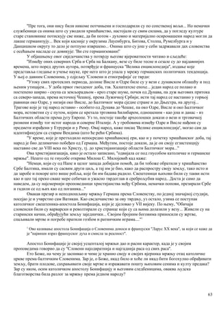 ''Пре тога, они нису били никоме потчињени и господарили су по сопственој вољи... Но немачки
службеници са онима што су уводили хришћанство, настојали су свим силама, да у погледу културе
старе становнике потискују све ниже, да би потом - духовно и материјално осиромашени народ могли да
лакше германизују... Век који касније у окрузима Лауенбурга, Битова, Столпа, Румелбурга и у
Данцишком округу то дело је потпуно извршено... Онима што су још у себи задржавали дах словенства
с осећањем насладе се довикује: 'Ви сте германизовани!'
У објашњењу овог свједочанства у потврду његове вјероватности читамо и сљедеће:
''Између оних северних Срба и Срба на Балкану, везе су биле тесне и сезале су до најдавнијнх
времена, што поред других аутора, потврђује и француска ''Велика енциклопедија'', издање које
представља гледање и учење науке, пре него што је упала у мрежу германских политичких тенденција.
У њој о давним Словенима, у одјељку 'Словени и етиографија' се тврди:
''Утоку свих протеклих периода, долине Висле и Одре биле су у вези с дунавском облашћу и под
њеним утицајем... У доба првог гвозденог доба, тзв. Халштатске епохе... један народ се полако и
постепено ширио - скупа са земљорадњом - кроз старе шуме, почев од Дунава, па дуж његових притока
са северо-запада, према источној Чешкој, према Лужичкој Србији; исти тај народ се настанио у горњој
равници око Одре, у низији око Висле, до Балтичког мора сједне стране и до Дњестра, на другој...
Трагове које је тај народ оставио - особито од Дунава до Чешке, па око Одре, Висле и око Балтичког
мора, истоветни су с путом, којим се кретала трговина ћилибаром, одношеним - као још и данас - из
Балтичких области према југу Европе. Уз то, постоје такође археолошки докази о вези и трговачкој
размени између тог истог народа и северне Италије. А у гробовима између Одре и Висле нађени су
предмети израђени у Етрурији и у Риму. Овај народ, каже писац 'Велике енциклопедије', могао сам да
идентификујем са старим Вендима (што ће рећи Србима).
''У време, које је претходило непосредно хришћанској ери, као и у почетку хришћанског доба, тај
народ је био делимично побеђен од Германа. Међутим, постоје докази, да је он своју егзистенцнју
наставио све до VIII века по Христу, тј. до христијанизације области Балтичког мора...''
Ова христијанизација, како је остало записано, ''одвијала се под гнусобом католичке и германске
мржње''. Нешто од те гнусобе открива Милош С. Милојевић кад каже:
''Немци, који су од Папе и целог запада добијали помоћ, да би тобоже обратили у хришћанство
Србе Балтика, имали су сасвим други циљ, а тај им је био, како да распростру своју земљу, тако исто и
да заробе и покоре што више робља, које би им бадава радило. Свештеници њихови били су такви исти
као и цео тај преко сваке мере себичан и ужасно тврдоглав и среброљубив народ.. Доста је само да
наведем, да су најсмернији проповедници христијанства међу Србима, немачки попови, презирали Србе
и гадили се од њих као од поганика...''
Овакав презир и неподношљиву мржњу Германа према Словенству, по једној значајној студији,
посејао је и учврстио сам Ватикан. Као свсдочанство за ову тврдњу, уз остало, узима се поступак
католичког свештеника-апостола Бонифација, који је дјеловао у VII вијеку. По њему, ''Обичаји
словенски били су варварски и револтирали су странце који су са њима долазили у везу... Живели су на
старински начин, обрађујући земљу заједнички... Својим бројним боговима приносили су жртве,
спаљивали мртве и погребе пратили гозбом и ратничким играма....''1
1
Ово казивање апостола Бонифација о Словенима доноси и француски ''Ларус XX века'', за који се каже да
је ''највиши израз француског духа и смисла за реалност''.
Апостол Бонифације је својој усцепталој мржњи дао и расни карактер, када је у својим
проповедима говорио да су ''Словени најодвратнија и најгаднија раса од свих раса''.
Ето Боже, на чему је заснивао и чиме је хранио своју и својих вјерника мржњу отац католичке
цркве према балтичким Словенима. Зар је, о Боже, икад било и хоће ли икад бити богохулно обрађивати
земљу, брати плодове, сахрањивати своје мртве и изражавати пошту њиховим сенима и култу предака?
Зар су иком, осим католичком апостолу Бонифацију и његовим следбеницима, оваква људска
благотворства била разлог за мржњу према једном народу?
63
 