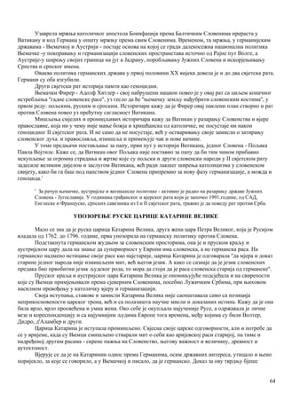 Узаврела мржња католичког апостола Бонифација према Балтичким Словенима прераста у
Ватикану и код Германа у општу мржњу према свим Словенима. Временом, та мржња, у германијским
државама - Њемачкој и Аустрији - постаје основа на којој се гради далекосежна национална политика
Њемачке -у покоравању и германизацији словенских пространстава источно од Рајне пут Волге, а
Аустрије-у ширењу својих граница на југ к Јадрану, поробљавању Јужних Словена и искорјењивању
Српства и српског имена.
Оваква политика германских држава у првој половини XX вијека довела је и до два свјетска рата.
Германи су оба изгубили.
Други свјетски рат историја памти као геноцидни.
Њемачки Фирер - Адолф Хитлер - свој набрушени национ повео је у овај рат са циљем коначног
истребљења ''гадне словенске расе'', уз гесло да ће ''њемачку земљу нађубрити словенским костима'', у
првом реду: пољским, руским и српским. Историчари кажу да је Фирер овај паклени план створио и рат
против Словена повео уз прећутну сагласност Ватикана.
Мишљења смјелих и проницљивих историчара кажу да Ватикан у разарању Словенства и вјере
православне, која ни у чему није мање божја и хришћанска од католичке, не посустаје ни након
геноцидног II свјетског рата. И не само да не посустаје, већ у остваривању своје замисли о затирању
словенског духа. и православља, измишља и примењује чак и нове начине.
У томе предњачи постављање за папу, први пут у историји Ватикана, једног Словена - Пољака
Павла Војтиле. Каже се, да Ватикан овог Пољака није поставио за папу да би тим чином прибавио
искупљење за огромна страдања и жртве које су пољски и други словенски народи у II свјетском рату
задесиле великим дијелом и заслугом Ватикана, већ ради лакшег ширења католицизма у словенском
свијету, како би га баш под папством једног Словена припремио за нову фазу германизације, а можда и
геноцида.1
I
За рачун њемачке, аустријске и ватиканске политике - активно је радио на разарању државе Јужних
Словена - Југославије. У годинама грађанског и вјерског рата који је започео 1991.године, од САД,
Енглеске и Француске, српских савезника из I и II свјетског рата, тражио је да поведу рат против Срба.
УПОЗОРЕЊЕ РУСКЕ ЦАРИЦЕ КАТАРИНЕ ВЕЛИКЕ
Мало се зна да је руска царица Катарина Велика, друга жена цара Петра Великог, која је Русијом
владала од 1762. до 1796. године, прва упозорила на германску политику против Словена.
Подстакнута германском жудњом за словенским просторима, она је и пруском краљу и
аустријском цару дала на знање да супериорност у Европи има словенска, а не германска раса. На
германско надмено истицање своје расе као најстарије, царица Катарина је одговарала ''да мјера и доказ
старине једног народа није измишљени мит, већ његов језик. А како се сазнаје да је језик словенских
предака био првобитни језик људског рода, то мора да стоји да је раса словенска старија од германске''.
Пруског краља и аустријског цара Катарина Велика је опомињујуће подсјећала и на свирепости
које су Њемци примјењивали према сјеверним Словенима, посебно Лужичким Србима, при њиховом
насилном превођењу у католичку вјеру и германизацији.
Своја иступања, ставове и замисли Катарина Велика није саопштавала само са позиција
неприкосновености царског трона, већ и са полазишта научне мисли и доказаних истина. Кажу да је она
била врло, врло просвећена и умна жена. Око себе је окупљала најученије Русе, а одржавала је личне
везе и кореспонденцију и са најумнијим људима Европе тога времена, међу којима су били Волтер,
Дидро, д'Аламбер и други.
Царица Катарина је иступала промишљено. Свјесна своје царске одговорности, али и потребе да
се у вријеме, када су Њемци смишљено стварали мит о себи као аријевској раси старијој, па тиме и
надређеној другим расама - скрене пажња на Словенство, његову важност и величину, древност и
аутохтоност.
Вјерује се да је на Катаринин одиос према Германима, осим државних интереса, утицало и њено
поријекло, за које се говорило, а у Њемачкој и писало, да је германско. Доказ за ову тврдњу бјеше
64
 