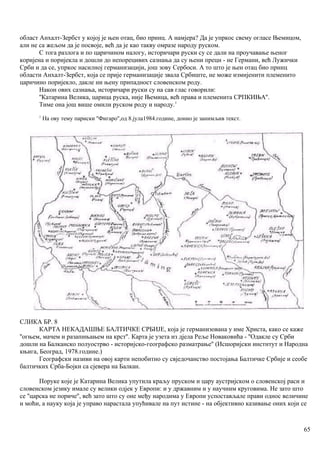 област Анхалт-Зербст у којој је њен отац, био принц. А намјера? Да је упркос свему огласе Њемицом,
али не са жељом да је посвоје, већ да је као такву омразе народу руском.
С тога разлога и по царичином налогу, историчари руски су се дали на проучавање њеног
коријена и поријекла и дошли до непорецивих сазнања да су њени преци - не Германи, већ Лужички
Срби и да се, упркос насилној германизацији, још зову Сербоси. А то што је њен отац био прннц
области Анхалт-Зербст, која се прије германизације звала Србиште, не може измијенити племенито
царичино поријекло, дакле ни њену припадност словенском роду.
Након ових сазнања, историчари руски су на сав глас говорили:
''Катарина Велика, царица руска, није Њемица, већ права и племенита СРПКИЊА''.
Тиме она још више омили руском роду и народу.1
1
На ову тему париски ''Фигаро'',од 8.јула1984.године, донио је занимљив текст.
СЛИКА БР. 8
КАРТА НЕКАДАШЊЕ БАЛТИЧКЕ СРБИЈЕ, која је германизована у име Христа, како се каже
''огњем, мачем и разапињањем на крст''. Карта је узета из дјела Реље Новаковића - ''Одакле су Срби
дошли на Балканско полуострво - историјско-географско разматрање'' (Исшоријски инстнтут и Народна
књига, Београд, 1978.године.)
Географски називи на овој карти непобитно су свједочанство постојања Балтичке Србије и сеобе
балтичких Срба-Бојки са сјевера на Балкан.
Поруке које је Катарина Велика упутила краљу пруском и цару аустријском о словенској раси и
словенском језику имале су велики одјек у Европи: и у државним и у научним круговима. Не зато што
се ''царска не пориче'', већ зато што су оне међу народима у Европи успостављале прави однос величине
и моћи, а науку која је управо нарастала упућивале на пут истине - на објективно казивање оних који се
65
 