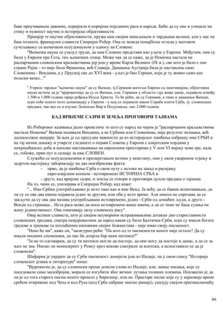 баве проучавањем давнине, поријекла и коријена појединих раса и народа. Биће да су оне и утицале на
етику и нужност научне и историјске објективности.
Примјер те научне објективности, пружа нам својим мишљењем и тврдњама велики, али у нас не
баш познати, француски слависта Сипријан Робер. Она се можда понајбоље огледа у његовом
сучељавању са њемачком псеудонауком у односу на Словене:
''Њемачка наука се узалуд труди, да нам Словене представи као уљезе у Европи. Међутим, они су
били у Европи пре Гота, тих њемачких отаца. Може чак да се каже, да је Немачка настала на
распарчаним словенским краљевствима јер још у време Карла Великог (IX в.), све што је било с оне
стране Рајне - то није била Франачка, већ Славија. Данашња Аустрија била је настањена само
Словенима - Вендима, а у Пруској све до XVI века - уљез је био Герман, који је ту живео само као
пољски вазал...''2
2
Упркос тврдњи "њемачке науке'' да су Њемци, тј.Германи житељи Европе од памтивијека, објективна
наука истиче да је "вјероватније да су се Њемци, одн. Германи у области гдје живе данас, појавили између
1.500 и 1.000 године прије рођења Исуса Христа. То ће рећи, да су Германи, а тиме и данашњи Њемци,
који хоће пошто пото доминацију у Европи - у њој се појавили након Сораба илити Срба, тј. словенских
предака, чак ако се и изузме Лепенски Вир и Подунавље, око 2.000 година.
КАД ВРИЈЕМЕ САЗРИ И ЗЕМЉА ПРОГОВОРИ ТАЈНАМА
Из Роберовог казивања јасно проистиче то што су народ на чијим је ''распарчаним краљевствима
настала Немачка'' Њемци називали Вендима, а не Србима или Словенима, није резултат незнања, већ
далекосежне намјере. За њих је од пресудне важности да из историјског памћења избришу име СРБИ и
на тај начин докажу и учврсте гледиште о појави Словена у Европи с азијатским хордама у
похришћанско доба и њихово настањивање на европским просторима у V или VI вијеку нове ере, када
се, тобоже, први пут и сазнаје за име СЛОВЕН.
Служећи се псеудодоказима и преокретањем истине у неистину, они у свом ужареном хтјењу и
задртом настојању заборављају на два неизбрисива факта:
- прво, да је памћење Срба о свом путу с истока на запад и расијању
евро-азијским копном - истовремено ИСТОРИЈА СРБА и
- друго, кад вријеме сазри, и земља се отвори и проговори духом предака о тајнама.
На то, чини се, упозорава и Сипријан Робер, кад каже:
''... Име Србин употребљавано је исто тако као и име Венд. Ја нећу да се бавим испитивањем, да
ли су се ова два имена појавила једно за другим, или оба у исто време. Али ништа не спречава да се
закључи да су ова два назива употребљавана истовремено, једно - Срби од домаћих људи, а друго -
Венди од странаца... Иста раса може да носи истовремено више имена, а да се тиме не баца сумња на
њену јединственост. Ова означавају целу словенску расу''.
Овај велики слависта, што је својим неуморним истраживањима дотакао дно староставности
словенских предака, сматра невјероватним да народ какав су били Балтички Срби, који су имали богате
градове и храмове са позлаћеним киповима својих божанстава - није имао своју писменост.
''Неко ће ми'', каже он, ''засигурно рећи: ''Па што од те писмености нешто није остало? Да су
имали писаних споменика, до нас би допрли бар неки натписи?''
''Ја на то одговарам, да су ти натписи могли да постоје, да они могу да постоје и данас, а да се за
њих не зна. Нисмо ли моноскрипт у Ремсу кроз векове сматрали за коптски, а испоставило се да је
словенски''.
Шафарик је увјерен да су Срби писменост донијели још из Индије, па у свом спису ''Историја
словенског језика и литературе'' пише:
''Вјероватно је, да су словенски преци донели слова из Индије; али, знање писања, које су
поседовали само малобројни, морало се изгубити због вечног лутања толиких племена. Неизвесно је да
ли је од тога старога писма нешто прешло у ћирилицу, или не. Прастаре песме које су у најновије време
срећом откривене код Чеха и код Руса (код Срба сабране знатно раније), указују својом оригиналношћу
66
 