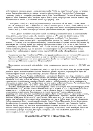 прећуткивано и скривано српско - словенско давно доба: ''Срби, као и сви Словени'', пише он, ''спадају у
велики бијели сој индоевропских народа - у народу најпросвјећеније. Али, посебно, Срби су грана
словенског стабла, а у то стабло спадају ови народи: Руси, Чеси (Моравци), Пољаци, Словаци, Бугари,
Хрвати, Срби и Лужички Срби. Сви су ови народи блиски род и говоре сродним језиком, а сви се зову
опћим именом: Словени. Али од свих Словена најстарији су Срби''
1
Сима Лукин - Лазић (1863-1904) један је од најватренијих заступника СРПСКЕ АУТОХТОНИСТИЧКЕ
ШКОЛЕ. За своје дјело ''КРАТКА ПОВИЈЕСТ СРБА - од постанка српства до данас'' (Загреб, 1894.г.), као и за
дјело ''Срби у давиини'', годииама је прикупљао не само грађу, већ и обимна достигнућа бројних европских
слависта, који су се помно бавили расвјетљавањем прошлости античких Срба - коријена свих Словена.
''Име Србин'', иаставља Сима Лукин-Лазић, ''постало је у незапамћено доба, на много стољећа
прије Христа. А име Словен 2
, као опће наше име поникло је у VI вијеку по Христу, када се Срби
изближе сукобише са Ђерманима, а то су данашњи Нијемци или Швабе. То је било овако:
''Сва она српска племена, која су могла међу собом да слове (да говоре)3
и да се споразумијевају,
назваше се Словени, а све оне туђинце који нијесу 'словили' (говорили) српски, назваше Нијемцима, јер
они за Србе збиља бијаху нијеми, јер говораху неразумљивим језиком. Али све дотле, сви данашњи
Словени зваху се једним опћим именом: СРБИ. То јест: као што су Срби данас само једна грана великог
стабла словенског, тако су онда сви данашњи словенски народн били само огранци истог стабла -
српског. Ријеч Срби постала је од старе српске ријечи СОРАБИ, а то ће рећи: рођаци или својаци.
2
Њемачкн научник Карл Готлоб Антон (XVIII в.) сматра да је име Словен први пут споменуто 491. годиие по
Христовом рођењу и упозорава ''да то треба да знају сви који Србе означавају именом Словен''.
3
Објашњења у заградама, у овом првом дијелу, су Лукин-Лазића, као и употребљене ријечи ''данас'', које се
односе на крај XIX вијека, када је писао ''Повјесницу Срба''.
''Дакле, сва она племена, која међу се бијаху род и говораху истим језиком, звала су се - СОРАБИ или
СРБИ.''
''У стародавном индијском (санскритском) језику, из којег је постао српски језик, и у другим некојим
језицима, ријеч Срб значи човјека слободна, племенита, узорита и јуначна, који се вјечито бори. Но,
осим овог правог имена, туђинци називаху Србе још и Рацима и Власима.
''Име Рац, или Рас, или Расијан, или Рашћаннн - једно је исто. То је име врло старо и постало је још у
најстарије доба, када се Српство раселило из своје прадомовине Индије. Тада се наши праоци расејаше
по свијету, те по томе једне Србе назваше Рисијани, а стари Грци их зоваху Спорима, по грчкој ријечи
спорадин, што ће рећи такође: расијани. Касније, особито у доба Немањића, то је име подмлађено и
обновљено, па онда је ријеч Рас или Рашчанин значила човјека из Расе или Рашке, а Рас или Рашка била
је најглавнија српска област усред праве Србије, гдје је данас Нови Пазар...''
''Име Влах нешто је млађе и значи човјека туђинца. То име чули су Срби на 400 година прије Хрисга
од такозваних Келта... Касније Влах се звао сваки пастир, па и тежак. А када су Турци освојили српске
државе, онда су се Срби повукли из градова у горе и дубраве и бавили се само сточарством и
земљорадњом, те тако се име Влах пренијело на српски народ под Турцима... Данас нам то име
надијевају само наши душмани, кад хоће да нас наруже... Срби се данас називљу: Црногорци, Босанци,
Херцеговци, Далматинци, Бокељи, Личани, Бановци, Крајишници, Славонци, Сријемци, Бачвани,
Банаћани, Србијанци, Шумадинци, Старосрбијанци, Маћедонци итд. Све су ово само покрајински
називи и не значе ништа друго, него земље и покрајине оне гдје ти Србљи живе. А живе: у краљевини
Србији, кнежевини Црној гори, сјеверној Арбанији, Старој Србији, Маћедонији, Босни, Херцеговини,
Боки Которској, Далмацији, Хрватској (Банија, Лика, Крбава и Приморје), па у Славонији, Сријему,
Барањи, Бачкој, Банату и у западном дијелу кнежевине Благарије до ријеке Искра, а отуд на југ преко
планине Рила до ријеке Месте и дуж Бистрице и Струмице у Маћедонији. Затим живе Срби по мањим
насеобинама: у Русији, Румунији, Италији и у Америци.Осим тога има 175.000 Лужичких Срба у
Саксонској (у њемачком царству)...''.
ПРАКОЛИЈЕВКА СРПСТВА И ПРВА СЕОБА СРБА
7
 
