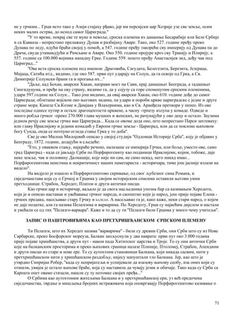 не у грчким... Грци исто тако у Азији стајаху рђаво, јер им персијски цар Хозраје узе све земље, осим
неких малих острва, до испод самог Цариграда.''
''У то време, покрај све те муке и невоље, српска племена из данашње Бесарабије или Беле Србије
и са Кавказа - непрестано прелажаху Дунав и разбијаху Аваре. Тако, око 527. године пређу преко
Дунава по леду, идући браћи својој у помоћ, а 547. године пређу такорећи сву империју од Дунава па до
Драча, свуда утамањујући и Римљане и Аваре. Око 550. године пројуре кроз сву Тракију и Илирију, а
557. године са 100.000 војника нападну Грке. Године 559. пошто прођу Анастасијев зид, дођу чак под
Цариград...''
''Ова иста српска племена под именом: Драговића, Сагудата, Белегезита, Березита, Језераца,
Мијаца, Сатића итд., видимо, где око 587. први пут ударају на Солун, да га освоје од Грка, а Св.
Димитрије Солунски брани га и прогања их...''
''Даље, кад Бохан, аварски Хакан, направи мост на Сави, крај данашњег Београда, а тадашњег
Сингидунума, и пређе на ову страну, видимо га, да у сојузу са горе споменутим српским племенима,
удари 597.године на Солун... Тако још видимо, да овај аварски Хакан, око 610. године дође до самог
Цариграда; облеташе војском око његових зидина, па удари и пороби цркве цариградске с једне и друге
стране мора. Капеле Св.Козме и Дамјана у Влахернима, као и Св. Аранђела претвори у пепео. Из ове
последње однесе путир и остале драгоцентости црквене, а часну -трпезу излупа у комаде. Одведе и
много робља грчког -преко 270.000 глава мушких и женских, не рачунајући у ово децу и остало. Заузима
једном речју све земље грчке ван Цариграда... Када се овоме дода оно, што непрестано Парси захтеваху:
или главу Ираклијеву и једини комадић у Европи грчке земље - Цариград, или да се поклоне њиховом
богу Сунда, онда се потпуно огледа стање Грка у то доба''.
Све је ово Милош Милојевић описао у својој студији ''Одломци Историје Срба'', коју је објавио у
Београду, 1872. године, додајући и сљедеће:
''Ето, у оваквом стању, најкраће речено, налазаше се империја Грчка, или боље, уместо ове, само
град Цариград - када се јављају Срби по Порфирогениту као поданици Ираклијеви, којим, тобоже, даје
неке земље, чак и половину Далмације, које није ни сам, не само некад, него никад имао...
Порфирогенитова неистина и некритичност наших паметариста - историчара, тиме још јасније излази на
видело''.
На видјело је изашло и Порфирогенитово скривање, од свог љубезног сина Романа, и
свједочанстава која су о Грчкој и Грцима у својим историјским списима оставили његови умни
претходници: Страбон, Херодот, Платон и други антички писци.
Као грчки цар и историчар, ваљало је да свога насљедника упозна бар са казивањем Херодота,
који је и описао настанак и увећавање грчког народа, и саопштио који је народ, још прије појаве Елена -
грчких предака, насељавао стару Грчку и БАЛКАН. А насељавао га је, како каже, неки стари народ, о којем
не даје податке, али га назива Пелазгима и варварима. По Херодоту, Грци су највећим дијелом и настали
и увећали се од тих ''Пелазго-варвара''. Каже и то да су ти ''Пелазги били Грцима у много чему учитељи''.
ЗАПИС О ПАШТРОВИЋИМА КАО ПРЕТХРИШЋАНСКОМ СРПСКОМ ПЛЕМЕНУ
Ти Пелазги, што их Херодот назива ''варварима'' - били су древни Срби, они Срби што су из Нове
Сарбарске, преко Босфорског мореуза, Балкан запљуснули у два наврата: први пут око 3.000 година
прије појаве хришћанства, а други пут - након пада Хититског царства и Троје. То су они антички Срби
које на балканским просторима и преко њихових граница налазе Плиније, Птоломеј, Страбон, Апендини
и други писци из старе и нове ере. То су аутохтони становници Балкана, који никада сасвим, нити у
претхришћанском нити у хришћанском раздобљу, нијесу напуштали тло Балкана. Јер, као што је
утврдио Сипријан Робер, ''када су непријатељи и успијевали да изазову њихову сеобу, иза оних који су
отишли, увијек је остало њихове браће, која су наставила да чувају језик и обичаје. Тако када су Срби са
Карпата опет овамо стизали, нашли су ту потомке својих пређа...''
О Србима као аутохтоним житељима Балкана и у претхришћанској ери, уз већ предочена
свједочанства, тврдње и мишљења бројних истраживача која оповргавају Порфирогенитово казивање о
71
 