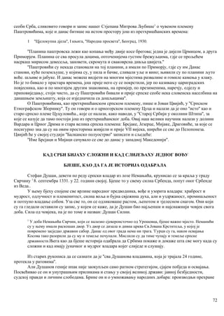 сеоби Срба, сликовито говори и запис нашег Стјепана Митрова Љубише1
о чувеном племену
Паштровићима, које и данас битише на истом простору још из претхришћанских времена:
1 ''Цјелокупна дјела'', I књига, ''Народна просвета'', Београд, 1930.
''Планина паштровска лежи као копања међу двије косе брегова; једна је дијели Црмицом, а друга
Приморјем. Планина се сва просула доцима, опточенијема густим брежуљцима, гдје се прољећем
насркаш мирисом девесеља, зановети, скромута и сваковрсна дивља цвијета.''
''Паштровићи су некада становали на тој планини, а имали по Приморју, гдје су им Данас
станови, куће поземљуше, у којима су, у пила и бачве, сливали уље и вино; њивили су по планини љуто
воће. шљиве и јабуке. И данас можеш видјети на многим мјестима развалине и гомиле камења у клаку.
Но је то бивало у прастара времена, још прије него су се покрстили, јер по казивању цариградских
повјесника, као и по многијем другим знаковима, на примјер, по презименима, наречју, одјелу и
приповиједању, стоји чисто, да су Паштровићи бивали и прије српске сеобе нека словенска населбина на
данашњем земљишту, која се изједначила са дошљацима''.
О Паштровићима, као претхришћанском српском племену, пише и Јован Цвијић, у ''Српском
Етнографском Зборнику''. Ту он говори и о црногорском племену Цуца и налази да је оно ''исто'' као и
старо српско племе Цуцуловића., које се налази, како наводи, у ''Старој Србији у околини Штипа'', за
које се казује да тамо постоји још из претхришћанског доба. Овај наш велики научннк налази у долини
Вардара и Црног Дрима и стара велика српска племена: Брсјаке, Језерце, Мијаке, Драговиће, за које се
посигурно зна да су на овим просторима живјели и прије VII вијека, ширећи се све до Пелопонеза.
Цвијић ће у својој студији ''Балканско полуострво'' записати и сљедеће:
''Име Брсјаци и Мијаци сачувало се све до данас у западној Македонији''.
КАД СРБИ БИЈАХУ СЛОЖНИ И КАД СЛИЈЕЂАХУ ЈЕДНОГ ВОЂУ
БЈЕШЕ, КАО ДА ГА ЈЕ ИСТОРИЈА ОДАБРАЛА
Стефан Душан, девети по реду српски владар из лозе Немањића, крунисао се за краља у граду
Сврчииу 1
8. септембра 1331. у 22. години својој. Бјеше то у свему силна Србенда, попут оног Србенде
из Веда..
У њему бјеху спојене све врлине народног предводника, вође и узорита владара: храброст и
мудрост, одлучност и племенитост, силна воља и бујна свјежина духа, али и уздржаност, промишљеност
и потпуно владање собом. Уза све то, он се одликоваше растом, љепотом и тјелесном снагом. Они који
су га гледали оставили су запис, у којем се каже, да је Душан био најљепши и најснажнији човјек свога
доба. Сила од човјека, па је по томе и назван: Душан Силни.
1
У доба Немањића Сврчин, који се налазио сјевероисточно од Урошевца, бјеше важно мјесто. Неманићи
су у њему имали раскошан двор. Уз двор се дизала и дивна црква Св.Јована Крститеља, у којој је
повремено засједао државни сабор. Данас од овог града нема ни трага. 'Гурци су га, након освајања
Косова тако разорили да су му и темеље почупали. Мислили су да тиме чупају и темеље српске
државности.Њега као да бјеше историја одабрала да Србима покаже и докаже шта све могу када су
сложни и кад имају јуначког и мудрог владара којег слиједе и слушају.
Из старих рукописа да се сазнати да је ''сва Душанова владавина, која је трајала 24 године,
протекла у ратовима''.
Али Душанов геније ипак није заокупљен само ратном стратегијом, сјајем побједа и освајања.
Посвећивао се он и унутрашњим приликама и стању у својој великој држави: јавној безбједности,
судској правди и личним слободама. Брине он и о умножавању народних добара: производњи прехране
72
 