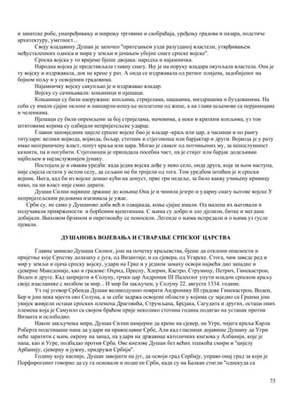 и занатске робе, унапређивању и ширењу трговине и саобраћаја, уређењу градова и пазара, подстиче
архитектуру, уметност...
Своју владавину Душан је започео ''притезањем узди разузданој властели, утврђивањем
међусталешких односа и мира у земљи и јачањем убојне снаге српске војске''.
Српска војска у то вријеме бјеше двојака: народха и најамничка.
Народна војска је представљала главну снагу. Њу је на поруку владара окупљала властела. Она је
ту војску и издржавала, док не крене у рат. А онда се издржавала од ратног плијена, задобијеног на
бојном пољу и у освојеним градовима.
Најамничку војску сакупљао је и издржавао владар.
Војску су сачињавали: коњиници и пјешаци.
Коњаници су били наоружани: копљима, стријелама, наџацима, миздрацима и буздованима. На
себи су имали сјајне оклопе и панцирли-кошуље исплетене од жице, а на глави шљемове са перјаницама
и челенкама.
Пјешаци су били опремљени за бој стријелама, мачевима, а неки и кратким копљима, уз тои
штитовима којима су одбијали непријатељске ударце.
Главни заповједник цијеле српске војске био је владар -краљ или цар, а часници и по рангу
титулари: велики војвода, војвода, бољар, стотник и стјегоноша или барјактар и други. Војвода је у рату
имао неограничену власт, попут краља или цара. Могао је сваког од потчињених му, за непослушност
казнити, па и погубити. Стјегоноши је припадала посебна част, па је стијег или барјак додељиван
најбољем и најзаслужнијем јунаку.
Постојала је и оваква уредба: када једна војска дође у неко село, онда друга, која за њом наступа,
није смјела остати у истом селу, да сељани не би трпјели од тога. Том уредбом штићен је и српски
војник. Њега, кад би из војске дошао кући на допуст, прве три недеље, за било какву учињену кривицу
нико, па ни власт није смио дирати.
Душан Силни највише држаше до коњице.Она је и чинила језгро и ударну снагу његове војске.У
непријатељским редовима изазивала је ужас.
Срби су, не само у Душаново доба већ и одвајкада, коње сјајне имали. Од малена их његовали и
подучавали привржености и борбеним вјештинама. С њима су добро и зло дјелили, битке и мегдане
добијали. Њиховом брзином и окретношћу се поносили. Легенде о њима испредали и о њима уз гусле
пјевали.
ДУШАНОВА ВОЈЕВАЊА И СТВАРАЊЕ СРПСКОГ ЦАРСТВА
Главна замисао Душана Силног, још на почетку краљевства, бјеше да отклони опасности и
пријетње које Српству долазаху с југа, од Византије, и са сјевера, од Угарске. Стога, чим заведе ред и
мир у земљи и ојача српску војску, удари на Грке и у једном замаху освоји највећи дио западне и
сјеверне Македоније, као и градове: Охрид, Преспу, Хлерин, Кастро, Струмицу, Петрич, Гинекастрон,
Воден и друге. Кад запријети и Солуну, грчки цар Андроник III Палеолог упути младом српском краљу
своје изасланике с молбом за мир... И мир би закључен, у Солуну 22. августа 1334. године.
Уз тај уговор Србенда Душан великодушно поврати Андронику III градове Гинекастрон, Воден,
Бер и још нека мјеста око Солуна, а за себе задржа освојене области у којима су заједно са Грцима још
увијек живјели остаци српских племена Драговића, Струмљана, Брсјака, Сагудита и других, остаци оних
племена која је Самуило са својом браћом прије неколико стотина година подигао на устанак против
Византа и ослободио.
Након закључења мира, Душан Силни намјерин да крене на сјевер, на Угре, чијега краља Карла
Роберта подстицаше папа да удари на православне Србе, Али кад гласници дојавише Душану да Угри
неће заратити с њим, окрену на запад, па удари на државице католичких кнезова у Албанији, које је
папа, као и Угре, подбадао против Срба. Ове кнезове Душан без већих тешкоћа смири и ''цијелу
Арбанију, сјеверну и јужну, придружи Србији''.
Годину коју касније, Душан завојшти на југ, да освоји град Сербију, управо онај град за који је
Порфнрогенит говорио да су га основали и подигли Срби, када су на Балкан стигли ''однекуда са
73
 
