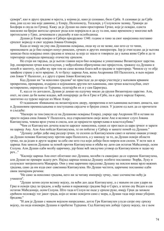 сјевера'', као и друге градове и мјеста, у којима је, како је сазнавао, било Срба. А сазнавао је да Срба
има, још од ко зна које давнине, у Епиру, Пелопонезу, Тесалији, у Солунском заливу, Тракији до
Босфора и свуда по Грчкој. Кажу да је Душан на свим просторима Грчке, које је освајао, одиста
наилазио на бројне житеље српског рода или поријекла и да су га они, иако временом у многоме већ
претопљени у Грке, дочекивали с радошћу и као ослободиоца.
Душан је Епир освојио и Србији придружио 1340. године и тамо за свог намјесника поставио
српског војводу и свог шурака Јована Оливера.
Када се имају на уму ова Душанова освајања, онда му се не може, као што се то чини,
приписивати да је био освајач попут римских, грчких и других императора. Јер је очигледно да је његова
замисао била освајање оних градова и земаља за које се знало и говорило да у њима живе Срби и да те
територије одвајкада припадају отачеству српском.
Не стоји ни тврдња, да је његов главни наум био освајање и уништавање Византијског царства.
Јер, оновремени грчки властољупци, у међусобним обрачунима око пријестола, тражаху од Душана и
помоћ и заштиту, нудећи му при том не само велика блага већ и градове и територије. Чиниле су то обје
завађене стране у исто вријеме. А то бјеху: царица Ана, жена Андроника IIII Палеолога, и њен нејаки
син Јован V Палеолог, а с друге стране Јован Контакузен.
Кад Душан ни ''за неколико градова'' не пристаде да до краја учествује у њиховим крвавим
превратима, преварама, издајама и којекаквим другим петљавинама, ови грчки властољубци, опет
истовремено, окренуше се Турцима, пуштајући их и у сам Цариград.
Е, кад се то догодило, Душан је дошао на одлучну мисао да сруши Византијско царство. Али,
опет, не само да би њиме владао, већ понајприје да би и Грке и Србе, па и друге народе Европе,
заштитио од турске најезде из Мале Азије.
О тадашњим збивањима на византијском двору, превратима и петљавинама његових династа, као
и Душановим премишљањима и поступцима свједоче и бројни списи. У једном од њих да се прочитати
и сљедеће:
''Наскоро за тим (мисли се на Душаново освајање Епира), умрије цар Андроник III и остави на
престо нејака сина Јована V Палеолога, под старалаштвом своје жене Ане и великог слуге Јована
Кантакузена, човека врло учена и смела, али до крајности превртљива и властољубива.''
''Чим се Кантакузен дочепа власти царског намесннка, одмах се прогласи са цара грчког и зарати
на царицу Ану. Али Ана победи Кантакузена, те он побегне у Србију и заиште помоћ од Душана.''
''Душану добро дође овај раздор грчки, те склопи са Кантакузеном савез и начине овакав уговор:
да Душан помаже Кантакузену против цара Палеолога, а у накнаду за то, да Душан освоји области
грчке, па да један и други задрже за себе све што год који добије било миром или силом. У исти мах и
царица Ана замоли Душана за помоћ против Кантакузена и обећа му дати сав остатак Маћедоније, осим
Солуна. Али Душан одби молбу царичину, јер беше већ закључио уговор са Кантакузеном и задао му
реч...''
''Касније царица Ана опет облеташе око Душана, молећи га свакојако да се одрекне Кантакузена,
али Душан не превари задату реч. Најзад царица пошаље Душану особите посланике: Ђорђа, Луку и
солунског митрополита Макарија. Они у име царичино предложе Душану на поклон више врло важних
градова, само да им изда свог савезника Кантакузена. Но Душан честити, царичине посланике одби
овим значајним речима:
''Не само за неколико градова, него ни за читаву империју грчку, тако злочинство нећу ја
учинити''.
''Душан затим скупи велику војску, па већи део даде Кантакузену, а с мањим он сам удари на
Грке и освоји град за градом, а међу њима и најважније градове Бер и Серез, а затим сву Воден и сав
остатак Маћедоније, осим Солуна. Што тада и Солун не паде у српске руке, имају Грци да захвале
срећном положају тог јаког града, који се може освојити само с мора, а Душан тада није имао убојних
бродова.''
''И док је Душан с мањом војском напредовао, дотле Грк Кантакузен улудо сатре ону српску
војску, па онда изневери Душана и пребегне Турцима. Сад Кантакузен добије турску војску, па с њом
74
 