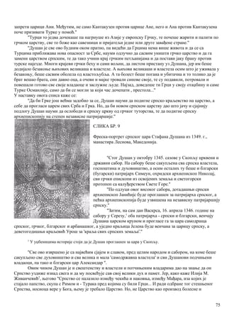 запрети царици Ани. Међутим, не само Кантакузен против царице Ане, него и Ана против Кантакузена
поче призивати Турке у помоћ.''
''Турци то једва дочекаше па нагрнуше из Азије у европску Грчку, те почеше жарити и палити по
грчком царству, све то боже као савезници и пријатељи једне или друге завађене стране.''
''Душан је све ово будним оком пратио, па видећи да Грцима нема више живота и да се са
Турцима приближава нова опасност за Србе, науми одлучно да сасвим уништи грчко царство и да га
замени царством српским, те да тако учини крај грчким петљанијама и да постави јаку брану против
турске најезде. Многи крајеви грчки беху и сами вољни, да листом пристану уз Душана, јер им беше
додијало безакоње њихових великаша и властеле. А њихови великаши и властела осим што је уживала у
безакоњу, беше сасвим оболела од властољубља. А та болест беше погана и убитачна и то толико да је
брат вешао брата, син давио оца, а очеви и мајке тровали синове своје, те су подавили, потровали и
повешали готово све своје владаоце и заслужне људе. Најзад, доведоше ти Грци у своју отаџбину и саме
Турке Османлије, само да би се могли за који час дочепати , престола...''
У наставку овога списа каже се:
''Да би Грке још већма задобио за се, Душан науми да подигне српско краљевство на царство, а
себе да прогласи царем свих Срба и Грка. Но, да би новом српском царству дао што јачу и сјајнију
подлогу Душан науми да ослободи и српску цркву од грчког туторства, те да подигне српску
архиепископију на степен независне патријаршије.''
СЛИКА БР. 9
Фреска-портрет српског цара Стафана Душана из 1349. г.,
манастира Леснова, Македонија.
''Стог Душан у октобру 1345. сазове у Скопљу црквени и
државни сабор. На сабору беше сакупљена сва српска властела,
госпоштина и духовништво, а осим осталих ту беше и блгарски
(бугарски) патријарх Симеун, охридски архиепископ Николај,
сви грчки епископи из освојених земаља и светогорски
протопоп са калуђерством Свете Горе.''
''По одлуци овог внсоког сабора, дотадашњи српски
архиепископ Јанићијс буде проглашен за патријарха српског, а
пећка архиепископија буде узвишена на независну патријаршију
српску.''
''Затим, на сам дан Васкрса, 16. априла 1346. године на
сабору у Серезу,1
оба патријарха - српски и блгарски, венчају
Душана царском круном и прогласе га за цара самодршца
српског, грчког, блгарског и арбанашког, а уједно краљица Јелена буде венчана за царицу српску, а
деветогодишњи краљевић Урош за 'краља свих српских земаља'.''
1
У уџбеницима историје стоји да је Душан проглашен за цара у Скопљу.
''Све ово извршено је са највећим сјајем и славом, пред целим народом и сабором, на коме беше
сакупљено све духовништво и сва велика и мала 'самодржавна властела' и сви Душанови подчињени
владаоци, па тако и блгарски цар Александар ''.
Овим чином Душан је и свештенству и властели и потчињеним владарима дао на знање да он
Српство уздиже изнад свега и да му посвећује сав свој велики дух и памет. Јер, како каже Илија М.
Живанчевић2
, његово ''Српство се налазило између чекића и наковња, између Мађара, иза којих је
стајало папство, скупа с Римом и - Турака пред којима су били Грци... И ради одбране тог стешњеног
Српства, носиоца вере у Бога, њему је требало Царство. Но, не Царство као производ болесне и
75
 