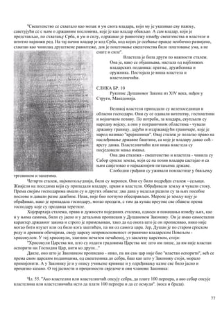 ''Свештенство се схватало као мозак и ум свога владара, који му је указивао сву пажњу,
саветујући се с њим о државним пословима, које је као владар обављао. А сам владар, који је
представљао, по схватању Срба, и ум и силу, одржавао је равнотежу између свештенства и властеле и
штитио најнижи ред. На тај начин владар је код Срба, код којих је осећање правде необично развијено,
схватан као чинилац друштвене равнотеже, док је поштовање свештенства било поштовање ума, а не
снаге и силе''.
Властела је била други по важности сталеж.
Она је, како се објашњава, настала од најближих
владарских поданика: пратње, дружбеника и
оружника. Постојала је виша властела и
властелинчићи.
СЛИКА БР. 10
Рукопис Душановог Закона из XIV века, нађен у
Струги, Македонија.
Великој властели припадали су велепоседници и
обласни господари. Они су се одавали витештву, госпоштини
и војничком позиву. По потреби, за владара, скупљали су
народну војску, а они у пограничним областима - чували
државну границу, дајући и издржавајућн граничаре, које је
народ називао ''крајишници''. Овај сталеж је полагао право на
наслеђивање државне баштине, са које је владару давао соћ -
врсту данка. Властелинчићи или нижа властела су
посједовали мања имања.
Она два сталежа - свештенство и властела - чинила су
Сабор српске земље, који се на позив владара састајао и са
њим савјетовао о најважнијим питањима државе.
Слободни грађани су уживали повластице у бављењу
трговином и занатима.
Четврти сталеж, најмногољуднији, били су меропси. Они су били подређен сталеж - сељаци.
Живјели на поседима који су припадали владару, цркви и властели. Обрађивали земљу и чували стоку.
Према својим господарима имали су и других обавеза: два дана у недељи радили су за њих посебне
послове и давали разне дажбине. Ипак, није био потпуно обесправљен. Меропс је земљу коју је
обрађивао, иако је припадала господару, могао продати, с тим да купац преузме све обавезе према
господару које су продавца теретиле.
Хијерархија сталежа, права и дужности појединих сталежа, односи и понашања између њих, као
и у њима самима, били су јасно и у детаљима прописани у Душановом Законику. Он је имао самостални
карактер државног закона и строго је примењиван, тако да од онога што је он прописивао, нико није
могао бити изузет или од било кога заштићен, па ни од самога цара. Јер, Душан је по старом српском
реду и древним обичајима, своју царску неприкосновеност ограничио владарском Повељом -
хрисовулом. У тој хрисовули, златним печатом печаћеној, уз заклетву царством, стоји:
''Хрисовули Царства ми, што су издати градовима Царства ми: што им пише, да им није властан
оспорити ни Господин Цар, нити ко други...''
Дакле, оно што је Закоником прописано - нико, па ни сам цар није био ''властан оспорити'', већ се
према свим царским поданицима, од свештеника до себра, баш као што у Законику стоји, морало
примијенити. А у Законику је и у опису учињене кривице и у одређивању казне све било јасно и
прецизно казано. О тој јасности и прецизности свједоче и ови чланови Законика:
Чл. 55. ''Ако властелин или властелинчић опсују себра, да плате 100 перпера, а ако себар опсује
властелина или властелинчића исто да плати 100 перпера и да се осмуди''. (коса и брада).
77
 