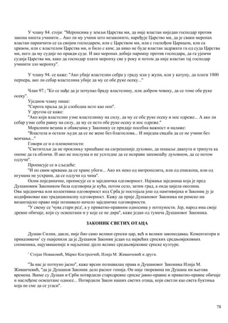 У члану 84. стоји: ''Меропсима у земљи Царства ми, да није властан ниједан господар против
закона ништа учинити... Ако ли му учини што незаконито, наређује Царство ми, да је сваки меропах
властан парничити се са својим господарем, или с Царством ми, или с госпођом Царицом, или са
црквом, или с властелом Царства ми, и било с ким; да нико не буде властан задржати га од суда Царства
ми, него да му судије по правди суде. И ако меропах добије парницу против господара, да га ујемчи
судија Царства ми, како да господар плати меропху све у року и потом да није властан тај господар
учинити зло меропху''.
У члану 94. се каже: ''Ако убије властелин себра у граду или у жупи, или у катуну, да плати 1000
перпера, ако ли себар властелина убије да му се обе руке осеку...''
Члан 97.; ''Ко се нађе да је почупао браду властелину, или добром човеку, да се томе обе руке
осеку''.
Уједном члану пише:
''Сирота праља да је слободна исто као поп''.
У другом се каже:
''Ако који властелин узме властелинку на силу, да му се обе руке осеку и нос одреже... А ако ли
себар узме себи равну на силу, да му се исто обе руке осеку и нос одреже.''
Моралним везама и обавезама у Законику се придаје посебна важност и налаже:
''Властела и остали људи да се не жене без благослова... И ниједна свадба да се не учини без
венчања...''
Говори се и о племенитости:
''Светитељи да не проклињу хришћане на сагрешеније духовно, да пошаље двапута и трипута ка
ономе да га обличи. И ако не послуша и не усхтедне да се исправи заповешћу духовном, да се потом
одлучи''.
Прописује се и сљедеће:
''И по свим црквама да се хране убоги... Ако их неко од митрополита, или од епископа, или од
игумана не усхрани, да се одлучи од чина''.
Осим појединачне, прописује се и заједничка одговорност. Најмања заједница која је пред
Душановим Закоником била одговорна је кућа, потом село, затим град, а онда цијела околина.
Ова заједничка или колективна одговорност код Срба је постојала још од памтивијека и Законик ју је
кодификовао као традиционалну одговорност. Кажу да прије Душановог Законика ни римско ни
византијско право није познавало начело заједничке одговорности.
''У свему се 'чува стари ред', а у приватно-правним односима у потпуности. Јер, народ има своје
древне обичаје, који су освештани и у које се не дира'', каже један од тумача Душановог Законика.
ЗАКОНИК СВЕТИХ ОТАЦА
Душан Силни, дакле, није био само велики српски цар, већ и велики законодавац. Коментатори и
приказивачи1
су оцијенили да је Душанов Законик један од највећих српских средњовјековних
споменика, најузвишеније и најљепше дјело велике средњовјековне српске културе.
1
Стојан Новаковић, Марко Костренчић, Илија М. Живанчевић и други.
''За нас је потпуно јасно'', каже врсни познавалац права и Душановог Законика Илија М.
Живанчевић, ''да је Душанов Законик дело расног генија. Он није творевина ни Душана ни његова
времена. Њиме су Душан и Срби потврдили стародревне српске јавно-правне и приватно-правне обичаје
и наслеђене освештане односе... Потврдили Закон наших светих отаца, који светли као света буктиња
која не сме да се угаси''.
78
 