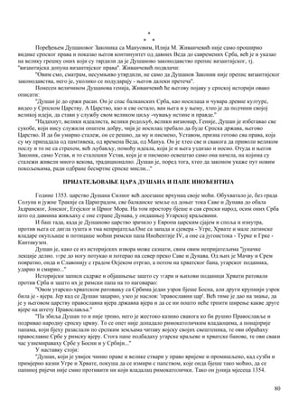 *
* *
Поређењем Душановог Законика са Мануовим, Илија М. Живанчевић није само проширио
видике српског права и показао његов континуитет од давних Веда до савремених Срба, већ је и указао
на велику грешку оних који су тврдили да је Душаново законодавство препис византијског, тј.
''византијска допуна византијског права''. Живанчевић подвлачи:
''Овим смо, сматрам, несумњиво утврдили, не само да Душанов Законик није препис византијског
законодавства, него је, уколико се подударају - његов далеки претеча''.
Понесен величииом Душанова генија, Живанчевић ће његову појаву у српској историји овако
описати:
''Душан је до сржи расан. Он је спас балканских Срба, као носилаца и чувара древне културе,
видео у Српском Царству. А Царство, као и све остало, ван њега и у њему, хтео је да подчини својој
великој идеји, да стави у службу свом великом циљу -чувању истине и правде.''
''Надахнут, велики идеалиста, велики родољу6, велики визионар, Геније, Душан је избегавао све
сукобе, који нису служили општем добру, чији је носилац требало да буде Српска држава, његово
Царство. И да би умирио сталеж, он се решио, да му и писмено, Уставом, призна готово сва права, која
су му припадала од памтивека, од времена Веда, од Мануа. Он је хтео све и свакога да приволи великом
послу и то не са страхом, већ љубављу, помоћу идеала, који је и њега уздизао и носио. Отуда и његов
Законик, само Устав, и то сталешки Устав, који је и писмено освештао само она начела, на којима су
сталежи живели много векова, традиционално. Душан је, поред тога, хтео да законом укаже пут новим
покољењима, ради одбране бесмртне српске мисли...''
ПРИЈАТЕЉОВАЊЕ ЦАРА ДУШАНА И ПАПЕ ИНОЋЕНТИЈА
Године 1353. царство Душана Силног већ досезаше врхунац своје моћи. Обухватало је, без града
Солуна и јужне Тракије са Цариградом, све балканске земље од доњег тока Саве и Дунава до обала
Јадранског, Јонског, Егејског и Црног Мора. На том простору бјеше и сав српски народ, осим оних Срба
што од давнина живљаху с оне стране Дунава, у ондашњој Угарској краљевини.
И баш тада, када је Душаново царство зрачило у Европи царским сјајем и споља и изнутра,
против њега се дигла тушта и тма непријатеља.Оне са запада и сјевера - Угре, Хрвате и мале латинске
владаре окупљаше и потицаше моћни римски папа Иноћентије IV, а оне са југоистока - Турке и Грке -
Кантакузен.
Душан је, како се из историјских извора може сазнати, свим овим непријатељима ''јуначке
лекције делио. УГре до ногу потукао и потерао на север преко Саве и Дунава. Од њих је Мачву и Срем
повратио, онда и Славонију с градом Осјеком отргао, а потом на хрватског бана, угарског поданика,
ударио и смирио...''
Историјски записи садрже и објашњење зашто су УГари и њихови поданици Хрвати ратовали
против Срба и зашто их је римски папа на то наговарао:
''Овом угарско-хрватском ратовању са Србима један узрок бјеше Босна, али други крупнији узрок
била је - вјера. Јер кад се Душан зацарио, узео је наслов: 'православни цар'. Већ тиме је дао на знање, да
је у његовом царству православна вјера државна вјера и да се ни пошто неће трпити ширење какве друге
вјере на штету Православља.''
''Па збиља Душан то и није трпио, него је жестоко казнио свакога ко би рушио Православље и
подривао народну српску цркву. То се опет није допадало римокатоличким владаоцима, а понајприје
папама, који бјеху разаслали по срспким земљама читаву војску својих свештеника, те ови обраћаху
православне Србе у римску вјеру. Стога папе подбадаху угарске краљеве и хрватске банове, те ови сваки
час узнемираваху Србе у Босни и у Србији...''
У наставку стоји:
''Душан, који је увијек чинио праве и велике ствари у право вријеме и промишљено, кад сузби и
примјерно казни Угре и Хрвате, покуша да се измири с папством, које онда бјеше тако моћно, да се
папиној ријечи није смио противити ни који владалац римокатолички. Тако он јунија мјесеца 1354.
80
 