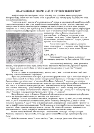 ШТА СЕ ДОГОДИЛО СРБИМА КАДА СУ ИЗГУБИЛИ ВЕЛИКОГ ВОЂУ
Ако је историја показала Србима ко су и шта могу када су сложни и кад слушају једног
разборитог вођу, она им исто тако показа какав их усуд чека, када њихову судбу под своје узме више
самољубивих владарчића.
Та историја, за коју кажу да је ''учитељица живота'', показа да након смрти Душана Силног, међу
српским великашима не нађе се ни један једини одличник који би ону снагу и силину, окупљену под
цариградским бедемима, снажном руком и разборитом памећу одржао на окупу и повео напријед.
Напротив, сва та господа, чим осјети да су испали дизгини из снажних руку цара Душана, окрену ћурак
наопако: напусти опсаду Цариграда и са војском којом су командовали запутише се у своје жупаније,
кнежевине и области. Њихово одметништво и
властољубивост не обузда ни устоличење за цара
Душановог сина јединца Стефана Уроша V - десетог
насљедника из династије Немањића.. Додуше, Урош не
бјеше ни налик на свог оца:
''Био је преко мјере благ, скроман, милостив,
миран и поводљив, а уз то и сувише млад. Кад је постао
цар имаше тек 19 година, па је зато и назван: 'Нејаки
Урош' ''.
СЛИКА БР. 11
Потпис цара Стефана Душана на хрисовулу
светогорском манастиру Св. Пантелејмона, 1348. године.
''Он отпоче своју владавину'', каже ''учитељица
живота'', ''под туторством своје мајке, царице Јелене и Вукашина Мрњавчевића, прилепског жупана,
кога Душаи Силни на самрти беше поставио за царског намесника до пунољетства Урошева''.
Каже се и ово:
''С почетка српски великаши признаваху врховну царску власт. Али чим осетише слабу руку
Урошеву, одвојише се свако на своју страну''.
''Први од Уроша отпаде његов стриц, а Душанов полубрат Синиша, који се по матери звао још и
Симеон Палеологовић. Њему беше жао што он није наследио Душана, па се већ друге године по смрти
Душановој сам извиче (прогласи) за 'цара свих Срба, Грка и Арбанаса'. А пошто га нико не шћеде
венчати за цара, Синиша подговори охридског архиепископа, те се овај одвоји од пећке патријаршије и
прогласи се за независног патријарха охридског, па венча Синишу за цара. Тако Синишиним
неваљалством поникоше у Србији два цара и два патријарха...Сад Синиша потегну и за Урошевим
престолом. Али народ и властела никако не шћедоше пристати уз цара Синишу, те се он повуче у своју
област Тесалију и своју престоницу Трикали, где и умрије 1371. године''.
Након Синише, осили се Вукашин Мрњавчевић. До његове жеље да влада царством дође након
што га цар Урош узе за вјенчаног кума и што му даде чин деспота.
''Наскоро'', каже се, ''Вукашин се тако осили, да преоте од Уроша сву власт, па владаше по својој
вољи. Но, то се не допаде осталим великашима, те они саветоваху цара Уроша, да више не слуша
насилника Вукашина. А кад их Урош не смеде послушати, онда великаши сазову сабор у Призрену, па
одлуче да се Вукашину одузме сва власт. Али Вукашин се не покори саборској одлуци, него оде у своју
прилепску област и тамо се прогласи за краља српског... По примеру Вукашинову и остала српска
властела отпаде од Уроша, те Србијом завлада много ситних и групних господара...''
Осим Синише Немањића, илити Симеуна Палеологовића, господара Тесалије, Етолије и
Акарнана, н Вукашина Мрњавчевића, господара сјеверозападне Македоније, најважнији међу њима
бјеху:
• браћа Вукашинова, деспот Угљеша и војвода Гојко, господари југоисточне Македоније;
82
 