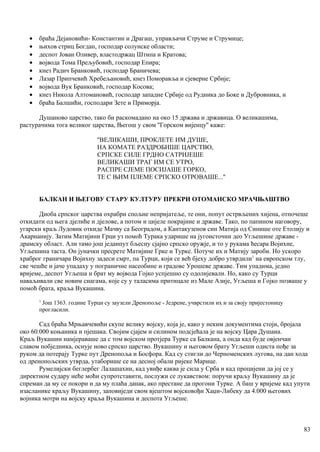 • браћа Дејановићи- Константин и Драгаш, управљачи Струме и Струмице;
• њихов стриц Богдан, господар солунске области;
• деспот Јован Оливер, властодржац Штипа и Кратова;
• војвода Тома Прељубовић, господар Епира;
• кнез Радич Бранковић, господар Браничева;
• Лазар Припчевић Хребељановић, кнез Поморавља и сјеверне Србије;
• војвода Вук Бранковић, господар Косова;
• кнез Никола Алтомановић, господар западне Србије од Рудника до Боке и Дубровника, и
• браћа Балшићи, господари Зете и Приморја.
Душаново царство, тако би раскомадано на око 15 држава и државица. О великашима,
растурачима тога великог царства, Његош у свом ''Горском вијенцу'' каже:
''ВЕЛИКАШИ, ПРОКЛЕТЕ ИМ ДУШЕ,
НА КОМАТЕ РАЗДРОБИШЕ ЦАРСТВО,
СРПСКЕ СИЛЕ ГРДНО САТРИЈЕШЕ
ВЕЛИКАШИ ТРАГ ИМ СЕ УТРО,
РАСПРЕ СЈЕМЕ ПОСИЈАШЕ ГОРКО,
ТЕ С ЊИМ ПЛЕМЕ СРПСКО ОТРОВАШЕ...''
БАЛКАН И ЊЕГОВУ СТАРУ КУЛТУРУ ПРЕКРИ ОТОМАНСКО МРАЧЊАШТВО
Диоба српског царства охрабри спољне непријатеље, те они, попут острвљених хијена, отпочеше
откидати од њега дјелиће и дјелове, а потом и цијеле покрајине и државе. Тако, по папином наговору,
угарски краљ Лудовик откиде Мачву са Београдом, а Кантакузенов син Матија од Синише оте Етолију и
Акарнанију. Затим Матијини Грци уз помоћ Турака ударише на југоисточни део Угљешине државе -
драмску област. Али тамо још једанпут бљесну сјајно српско оружје, и то у рукама ћесара Војихне,
Угљешина таста. Он јуначки пресрете Матијине Грке и Турке. Потуче их и Матију зароби. Но ускоро
храброг граничара Војихну задеси смрт, па Турци, који се већ бјеху добро утврдили1
на европском тлу,
све чешће и јаче упадаху у пограничне насеобине и градове Урошеве државе. Тим упадима, једно
вријеме, деспот Угљеша и брат му војвода Гојко успјешно су одолијевали. Но, како су Турци
наваљивали све новим снагама, које су у таласима притицале из Мале Азије, Угљеша и Гојко позваше у
помоћ брата, краља Вукашина.
1
Још 1363. године Турци су заузели Дренопоље - Једрене, учврстили их и за своју пријестоницу
прогласили.
Сад браћа Мрњавчевићи скупе велику војску, која је, како у неким документима стоји, бројала
око 60.000 коњаника и пјешака. Својим сјајем и силином подсјећала је на војску Цара Душана.
Краљ Вукашин намјераваше да с том војском протјера Турке са Балкана, а онда кад буде овјенчан
славом побједника, оснује ново српско царство. Вукашину и његовом брату Угљеши одиста пође за
руком да потерају Турке пут Дренопоља и Босфора. Кад су стигли до Черноменских лугова, на дан хода
од дренопољских утврда, утаборише се на десној обали ријеке Марице.
Румелијски беглербег Лалашахин, кад увиђе каква је сила у Срба и кад процијени да јој се у
директном судару неће моћи супротставити, послужи се лукавством: поручи краљу Вукашину да је
спреман да му се покори и да му плаћа данак, ако престане да прогони Турке. А баш у вријеме кад упути
изасланике краљу Вукашину, заповиједи свом вјештом војсковођи Хаџи-Либеку да 4.000 његових
војника мотри на војску краља Вукашина и деспота Угљеше.
83
 