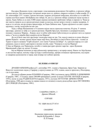 Кад краљ Вукашин ступи у преговоре с изасланицима румелијског беглербега, у српском табору
настаде весеље. Око распаљених логорских ватри пило се, пјевало, свирало и играло у ноћи између 25. и
26. семптембра 1371. године. Српски витезови, опијени дотадањим побједама, веселише се те ноћи без
стража или било каквог обезбјеђења око табора. И, док су у српском табору одзвањали звуци музике и
пјесме, Хаџи-Либек се са оних 4.000 својих војника неопажено приближи табору и окружи га. Чекао је
као запета стријела да се српски ратници уморе од весеља, погасе ватре и поспу у својим чадорима. А
када се то догоди, негдје испред праскозорја, на Хаџи-Либеков знак, Турци одједном и са свих страна
хрупише у логор, халаучући на сав глас.
Тада у табору Вукашинове и Угљешине војске наста страхотна пометња. И сјеча. У тамном
предзорју, сјекоше се међу се и српски ратници. Највећи број њих, буновних и дезоријентисаних,
поскака у надошлу Марицу... Кажују да је те кобне ноћи више Срба изгинуло од српског него од турског
мача, и ''да их је највећи број однијела мутна Марица''.
Да ли је било тако или другачије- посигурно нико не зна. Тек, када је свануло и сунце обасјало
крваво бојиште - велике српске војске више није било. Погибија је одиста била страхотна - толика да
Турци то мјесто назваше ''Сирб-синдиги'', што значи ''Српска погибија''. А у српском народу се и дан
данашњи, када се нешто драгоцјено и велико изгуби, каже: ''Однијела га мутна Марица''.
У боју на Марици, код Черномена, погибе и главни растурач српског царства - краљ Вукашин
Мрњавчевић и брат му деспот Угљеша.
Бој на Марици назначио је најсудбоноснију прекретницу у историји нашој. Након тог боја Балкан
и све његове народе, њихову стару културу и цивилизацију, прекри отоманско мрачњаштво, под којим
се зацарише рушилаштво и терор, који потраје пет кобних вјекова.
БЕЛЕШКА О ПИСЦУ
ДРАШКО ШЋЕКИЋ рођен је21. септембра 1931. године у Беранама, Црна Гора. Завршио је
Факултет политичких наука у Сарајеву у којем је живео до 1976. године, када се преселио у Подгорицу,
где и сада живи.
До сада је објавио роман ПЛАНИНА (Сарајево, 1966.) путописну прозу ПРИЧЕ О ДОМОВИНИ
(Сарајево, 1965., 12 издања, преко 200.000 примерака!), роман за младе ЗЛАТНЕ ЛЕГЕНДЕ (Сарајево,
1970.), песме за децу РАДИО-КЉУН (Сарајево, 1973.), путопис ПУТУЈУЋИ ЦРНОМ ГОРОМ
(Подгорица, 1980.друго издање је управо изашло из штампе) и књигу родољубиве прозе ПЕТ ВЕКОВА
ДО СЛОБОДЕ (Подгорица, 1984.).
САБОРНА СФЕРА. 3
Драшко Шћекић
СОРАБИ
YU ISВN 86-81277-97-9
СФАИРОС
Књижевнa трајна радна зaједница
Јакуба Кубуровића 3, Земун
П. П.Тимор
84
 