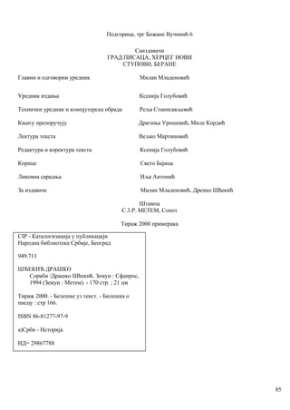 Подгорица, трг Божане Вучинић 6
Саиздавачи
ГРАД ПИСАЦА, ХЕРЦЕГ НОВИ
СТУПОВИ, БЕРАНЕ
Главни и одговорни уредник Милан Младеновић
Уредник издања Ксенија Голубовић
Технички уредник и компјутерска обрада Реља Станисављевић
Књигу препоручују Драгиња Урошевић, Миле Кордић
Лектура текста Вељко Мартиновић
Редактура и коректура текста Ксенија Голубовић
Корице Свето Бајица
Ликовна сарадња Иља Антонић
За издаваче Милан Младеновић, Дренко Шћекић
Штампа
С.3.Р. МЕТЕМ, Сопот
Тираж 2000 примерака
СIР - Каталогизација у публикацији
Народна библиотека Србије, Београд
949.711
ШЋЕКИЋ ДРАШКО
Сораби /Драшко Шћекић. Земун : Сфаирос,
1994 (Земун : Метем). - 170 стр. ; 21 цм
Тираж 2000. - Белешке уз текст. - Билешка о
писцу : стр 166.
ISВN 86-81277-97-9
а)Срби - Историја
ИД= 29867788
85
 