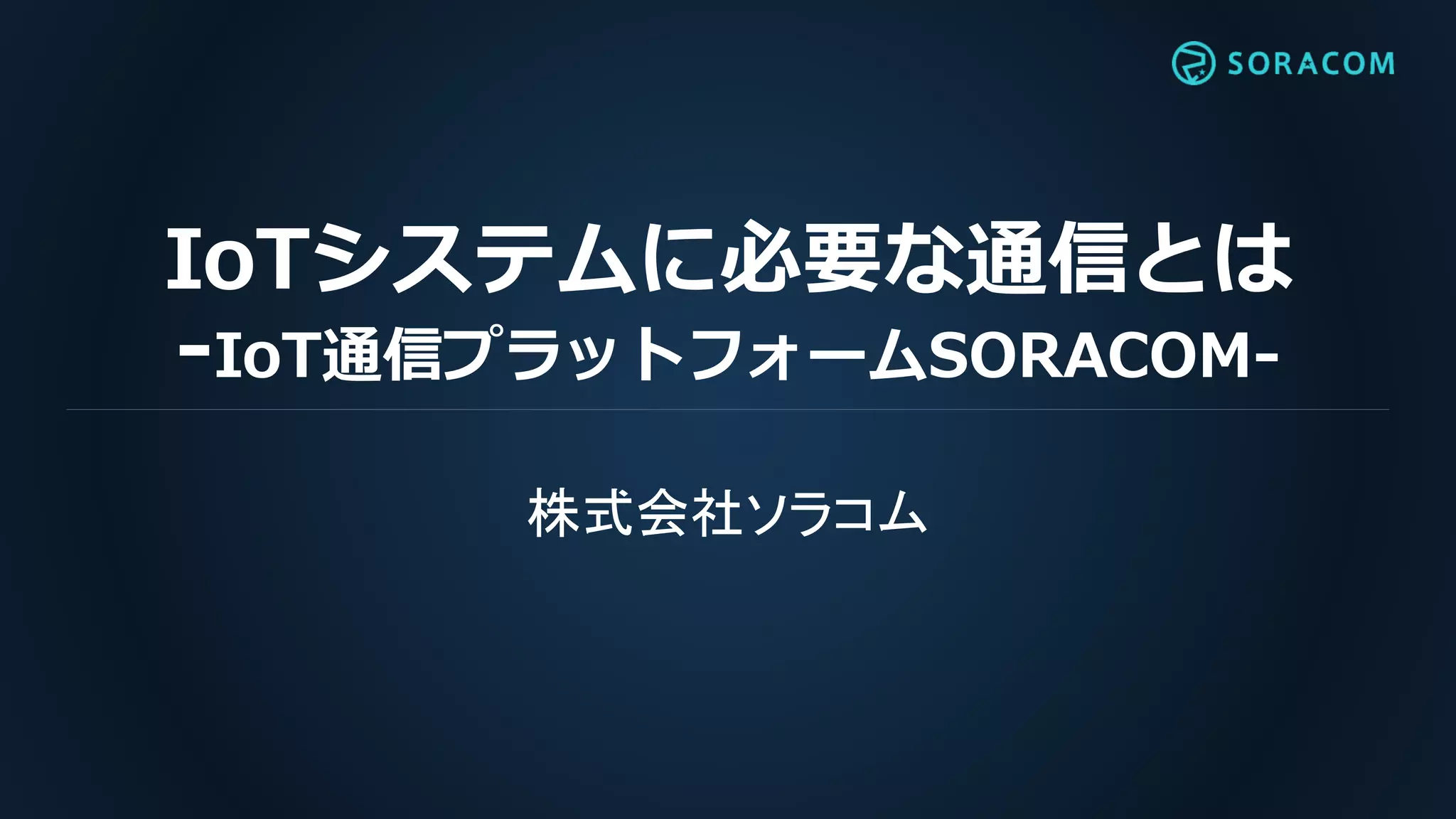 IoTシステムに必要な通信とは
-IoT通信プラットフォームSORACOM-
株式会社ソラコム
 