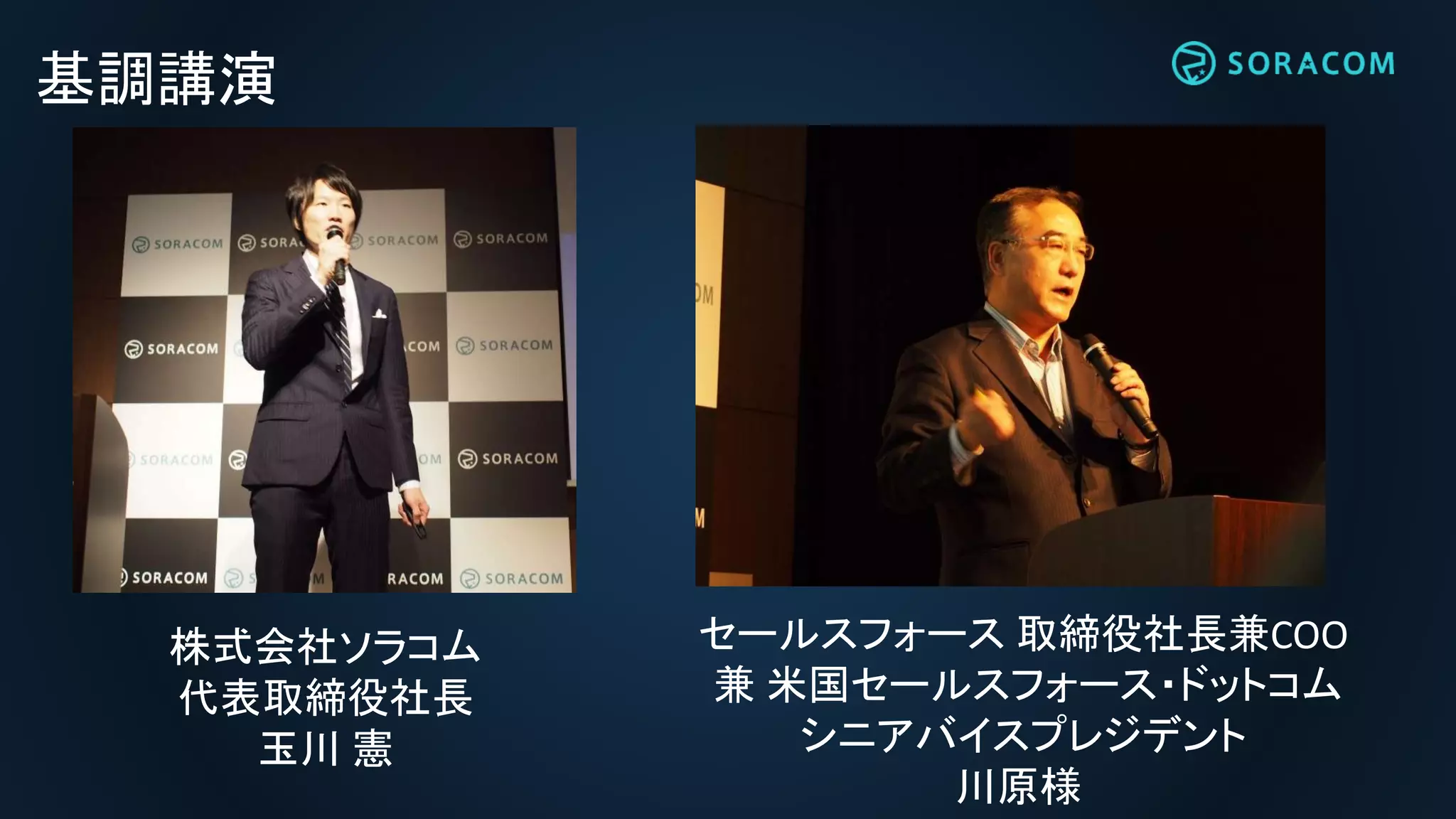 基調講演
セールスフォース 取締役社長兼COO
兼 米国セールスフォース・ドットコム
シニアバイスプレジデント
川原様
株式会社ソラコム
代表取締役社長
玉川 憲
 