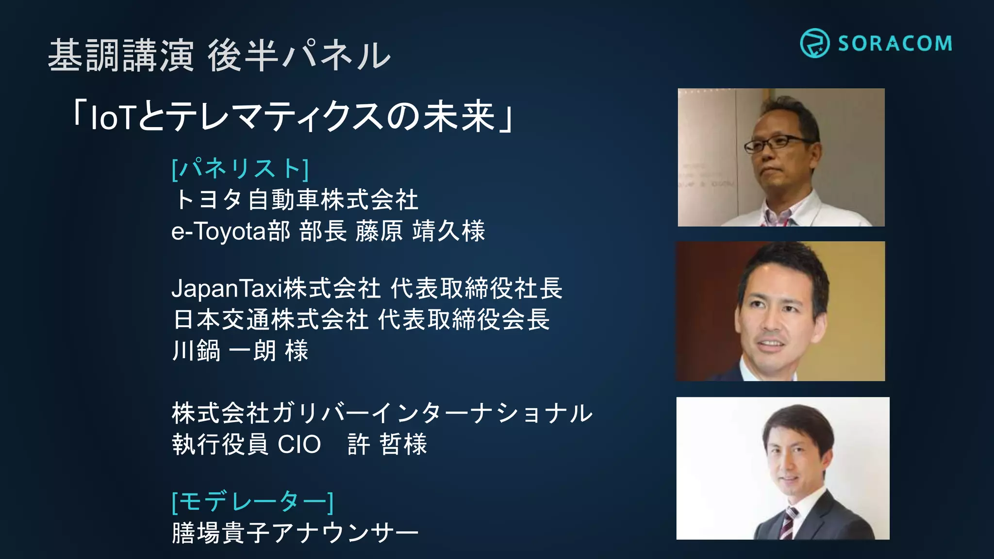 [パネリスト]
トヨタ自動車株式会社
e-Toyota部 部長 藤原 靖久様
JapanTaxi株式会社 代表取締役社長
日本交通株式会社 代表取締役会長
川鍋 一朗 様
株式会社ガリバーインターナショナル
執行役員 CIO 許 哲様
[モデレーター]
膳場貴子アナウンサー
基調講演 後半パネル
「IoTとテレマティクスの未来」
 