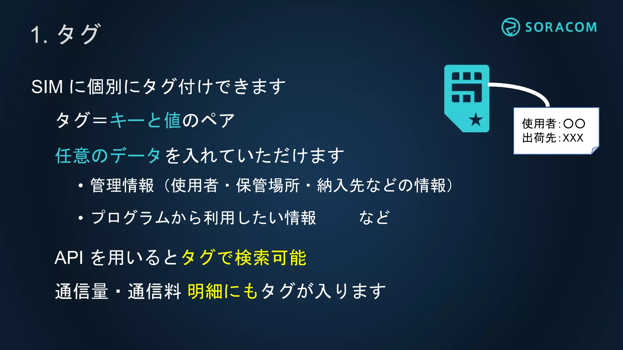 SIM に個別にタグ付けできます
タグ＝キーと値のペア
任意のデータを入れていただけます
• 管理情報（使用者・保管場所・納入先などの情報）
• プログラムから利用したい情報 など
API を用いるとタグで検索可能
通信量・通信料 明細にもタグが入ります
1. タグ
使用者：○○
出荷先：XXX
 