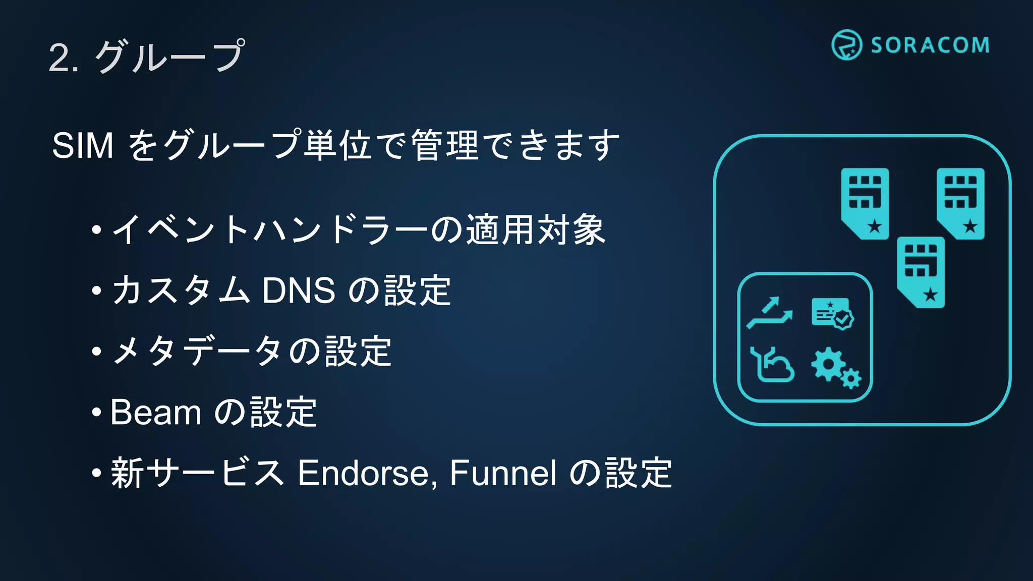 SIM をグループ単位で管理できます
• イベントハンドラーの適用対象
• カスタム DNS の設定
• メタデータの設定
• Beam の設定
• 新サービス Endorse, Funnel の設定
2. グループ
 