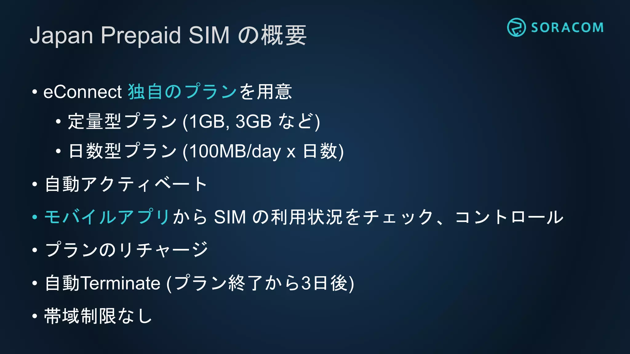 • eConnect 独自のプランを用意
• 定量型プラン (1GB, 3GB など)
• 日数型プラン (100MB/day x 日数)
• 自動アクティベート
• モバイルアプリから SIM の利用状況をチェック、コントロール
• プランのリチャージ
• 自動Terminate (プラン終了から3日後)
• 帯域制限なし
Japan Prepaid SIM の概要
 