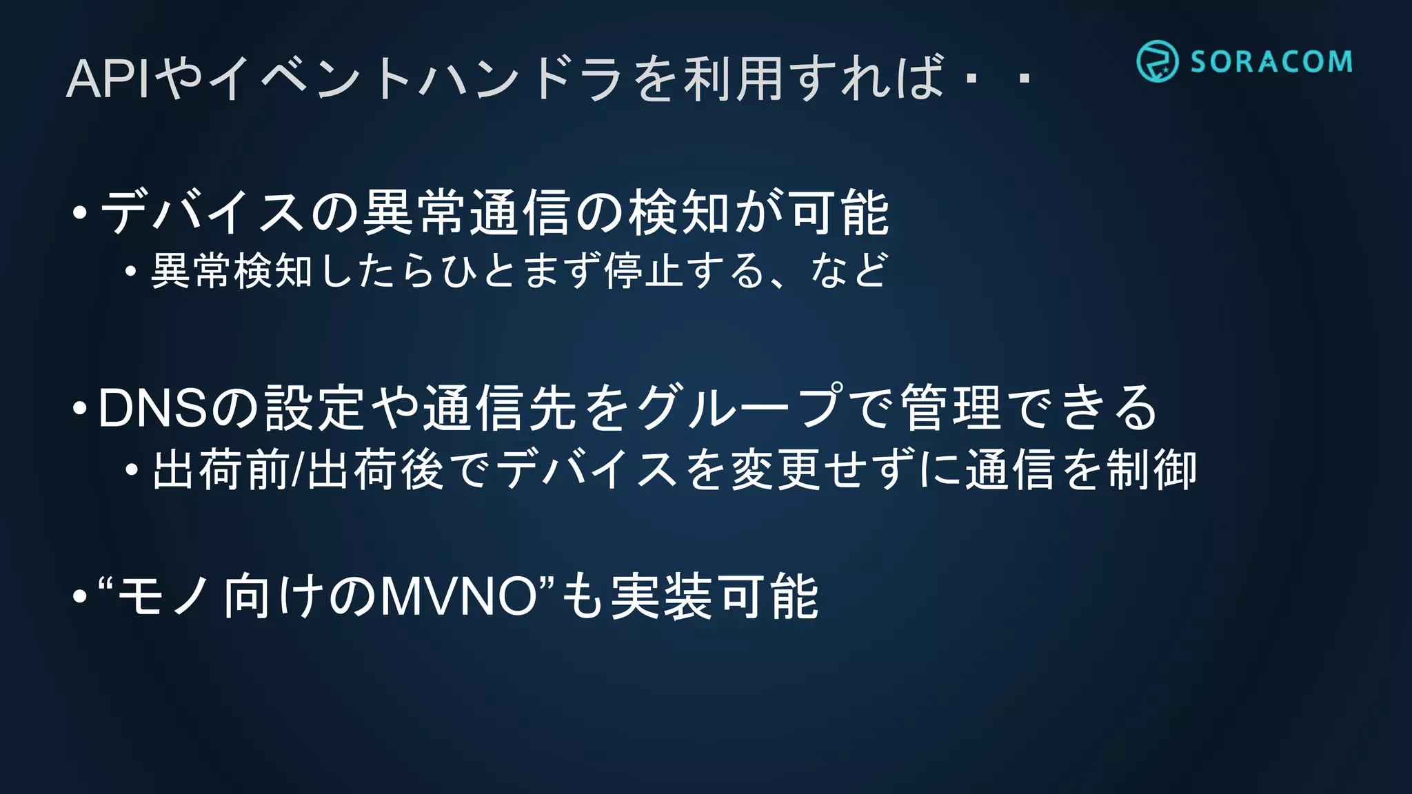 •デバイスの異常通信の検知が可能
• 異常検知したらひとまず停止する、など
•DNSの設定や通信先をグループで管理できる
• 出荷前/出荷後でデバイスを変更せずに通信を制御
•“モノ向けのMVNO”も実装可能
APIやイベントハンドラを利用すれば・・
 